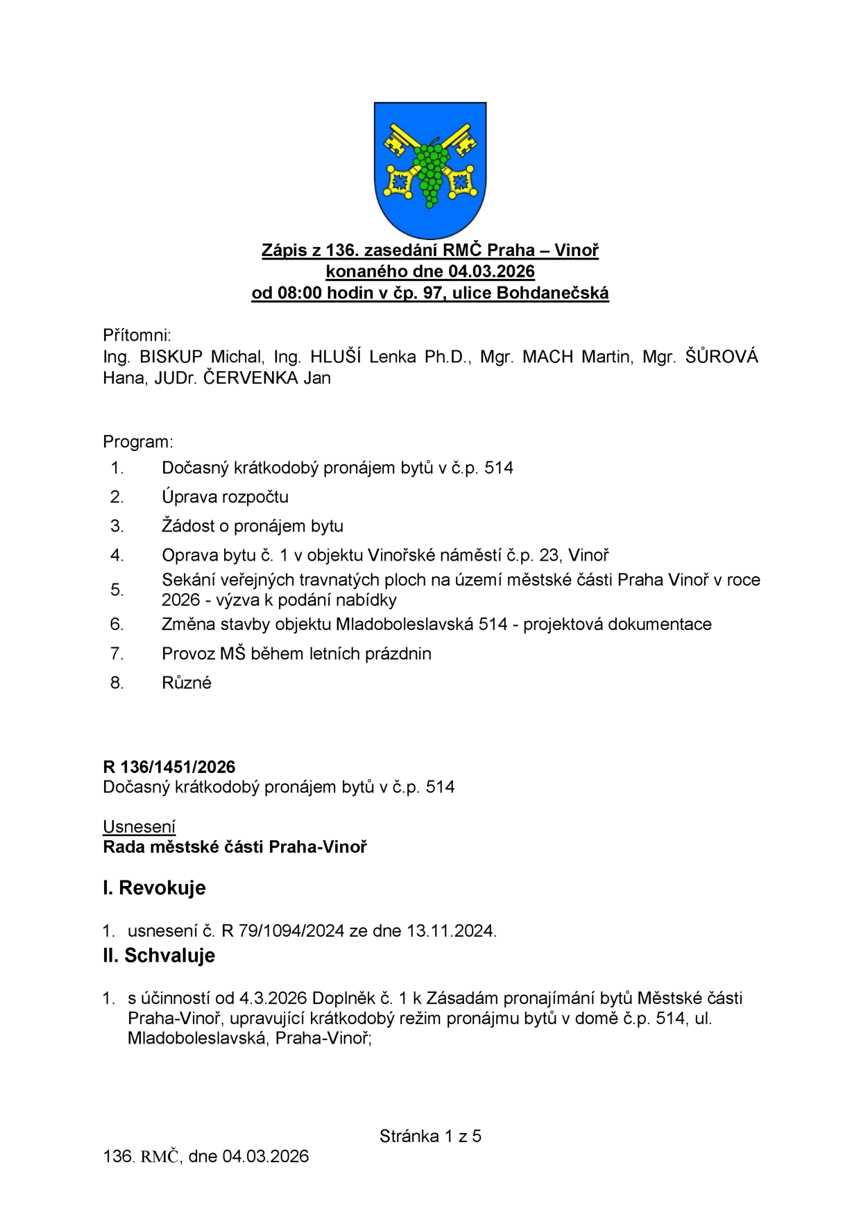 Zápis z 136. zasedání Rady městské části Praha – Vinoř konaného dne 04.03.2026 od 08:00 hodin v čp. 97, ulice Bohdanečská. Přítomni: Ing. BISKUP Michal, Ing. HLUŠÍ Lenka Ph.D., Mgr. MACH Martin, Mgr. ŠŮROVÁ Hana, JUDr. ČERVENKA Jan. Program: 1. Dočasný krátkodobý pronájem bytů v čp. 514, 2. Úprava rozpočtu, 3. Žádost o pronájem bytu, 4. Oprava bytu č. 1 v objektu Vinořské náměstí čp. 23, Vinoř, 5. Sekání veřejných travnatých ploch na území městské části Praha Vinoř v roce 2026 - výzva k podání nabídky, 6. Změna stavby objektu Mladoboleslavská 514 - projektová dokumentace, 7. Provoz MŠ během letních prázdnin, 8. Různé. Usnesení R 136/1451/2026: Dočasný krátkodobý pronájem bytů v čp. 514. Rada městské části Praha-Vinoř I. Revokuje 1. usnesení č. R 79/1094/2024 ze dne 13.11.2024. II. Schvaluje 1. s účinností od 4.3.2026 Doplněk č. 1 k Zásadám pronajímání bytů Městské části Praha-Vinoř, upravující krátkodobý režim pronájmu bytů v domě čp. 514, ul. Mladoboleslavská, Praha-Vinoř.