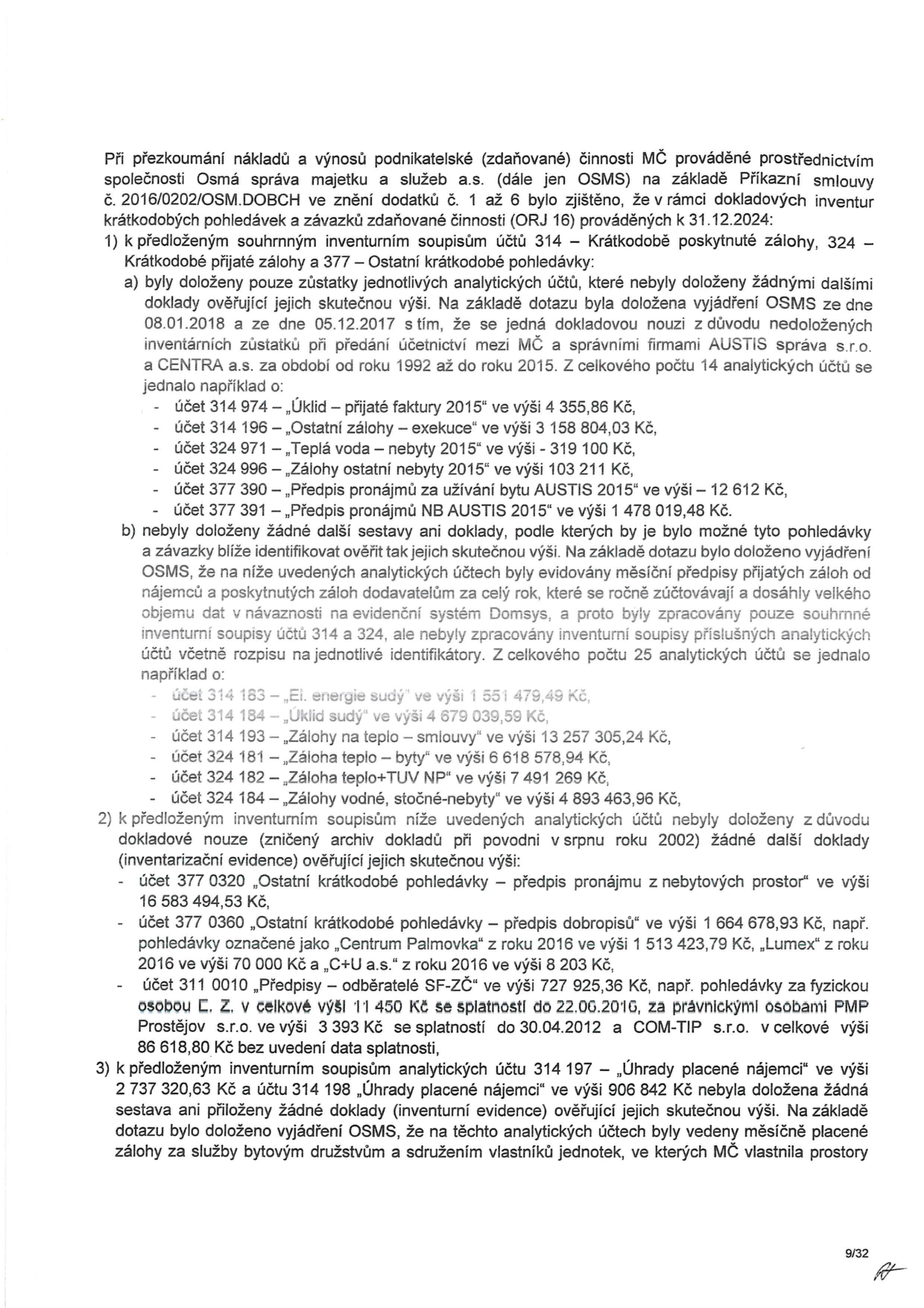 Zpráva o přezkoumání nákladů a výnosů podnikatelské činnosti MČ prováděné společností Osmá správa majetku a služeb a.s. (OSMS) k 31.12.2024. Dokument obsahuje zjištění k inventuře pohledávek a závazků: 1) K účtům 314 a 377: a) doloženy pouze zůstatky bez dalších dokladů (např. účet 314 974 - 4 355,86 Kč, 314 196 - 3 158 804,03 Kč, 324 971 - 319 100 Kč, 324 996 - 1 103 211 Kč, 377 390 - 12 612 Kč, 377 391 - 1 478 019,48 Kč); b) chybějící sestavy pro identifikaci (např. účet 314 163 - 1 551 479,49 Kč, 314 184 - 4 679 039,59 Kč, 314 193 - 13 257 305,24 Kč, 324 181 - 6 618 578,94 Kč, 324 182 - 7 491 269 Kč, 314 184 - 4 893 463,96 Kč). 2) Chybějící doklady k účtům 377 0320 (16 583 494,53 Kč), 377 0360 (1 664 678,93 Kč, vč. položek Centrum Palmovka 1 513 423,79 Kč, Lumex 70 000 Kč, C+U a.s. 8 203 Kč) a 311 0010 (727 925,36 Kč, vč. PMP Prostějov 3 393 Kč a COM-TIP s.r.o. 86 618,80 Kč). 3) K účtům 314 197 (2 737 320,63 Kč) a 314 198 (906 842 Kč) nebyly doloženy žádné doklady o úhradách placených nájemci.
