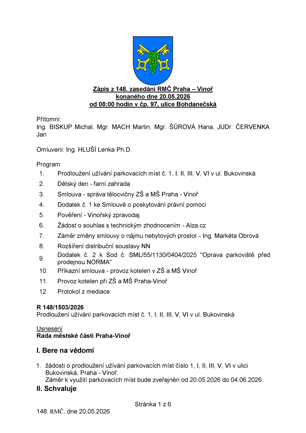 Zápis z 148. zasedání RMČ Praha – Vinoř konaného dne 20.05.2026. Přítomni: Ing. BISKUP Michal, Mgr. MACH Martin, Mgr. ŠŮROVÁ Hana, JUDr. ČERVENKA Jan. Omluveni: Ing. HLUŠÍ Lenka Ph.D. Program: 1. Prodloužení užívání parkovacích míst č. 1, I, II, III, V, VI v ul. Bukovinská, 2. Dětský den - farní zahrada, 3. Smlouva - správa tělocvičny ZŠ a MŠ Praha - Vinoř, 4. Dodatek č. 1 ke Smlouvě o poskytování právní pomoci, 5. Pověření - Vinořský zpravodaj, 6. Žádost o souhlas s technickým zhodnocením - Alza.cz, 7. Záměr změny smlouvy o nájmu nebytových prostor - Ing. Markéta Obrová, 8. Rozšíření distribuční soustavy NN, 9. Dodatek č. 2 k Sod č. SML/55/1130/0404/2025 'Oprava parkoviště před prodejnou NORMA', 10. Příkazní smlouva - provoz kotelen v ZŠ a MŠ Vinoř, 11. Provoz kotelen při ZŠ a MŠ Praha-Vinoř, 12. Protokol z mediace. Usnesení R 148/1503/2026: Prodloužení užívání parkovacích míst č. 1, I, II, III, V, VI v ul. Bukovinská. I. Bere na vědomí: 1. žádosti o prodloužení užívání parkovacích míst číslo 1, I, II, III, V, VI v ulici Bukovinská, Praha - Vinoř. Záměr k využití parkovacích míst bude zveřejněn od 20.05.2026 do 04.06.2026.