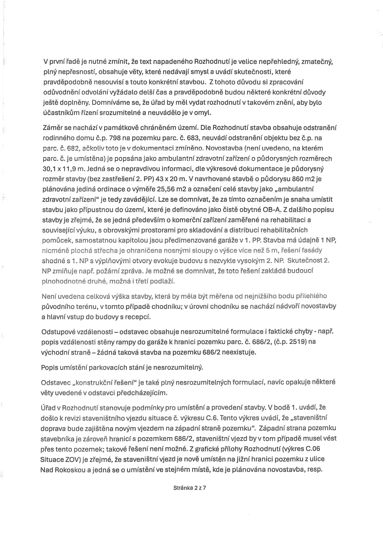 Text odvolání proti rozhodnutí o stavebním záměru. Hlavní body: 1. Kritika nepřehlednosti a zmatečnosti rozhodnutí. 2. Nesrovnalosti v popisu záměru (odstranění objektů, umístění novostavby, rozměry stavby 30,1 x 11,9 m vs. 860 m2, účel stavby jako 'ambulantní zdravotní zařízení' vs. komerční rehabilitační centrum). 3. Námitky k architektonickému řešení (předimenzované garáže, výška stavby, nejasné 2. NP). 4. Chybějící údaje o výšce stavby. 5. Nesrozumitelné popisy odstupových vzdáleností a parkování. 6. Rozpor v umístění staveništního vjezdu (v textu západní strana, ve výkresu C.06 jižní strana z ulice Nad Rokoskou). Dokument je označen jako 'Stránka 2 z 7'.