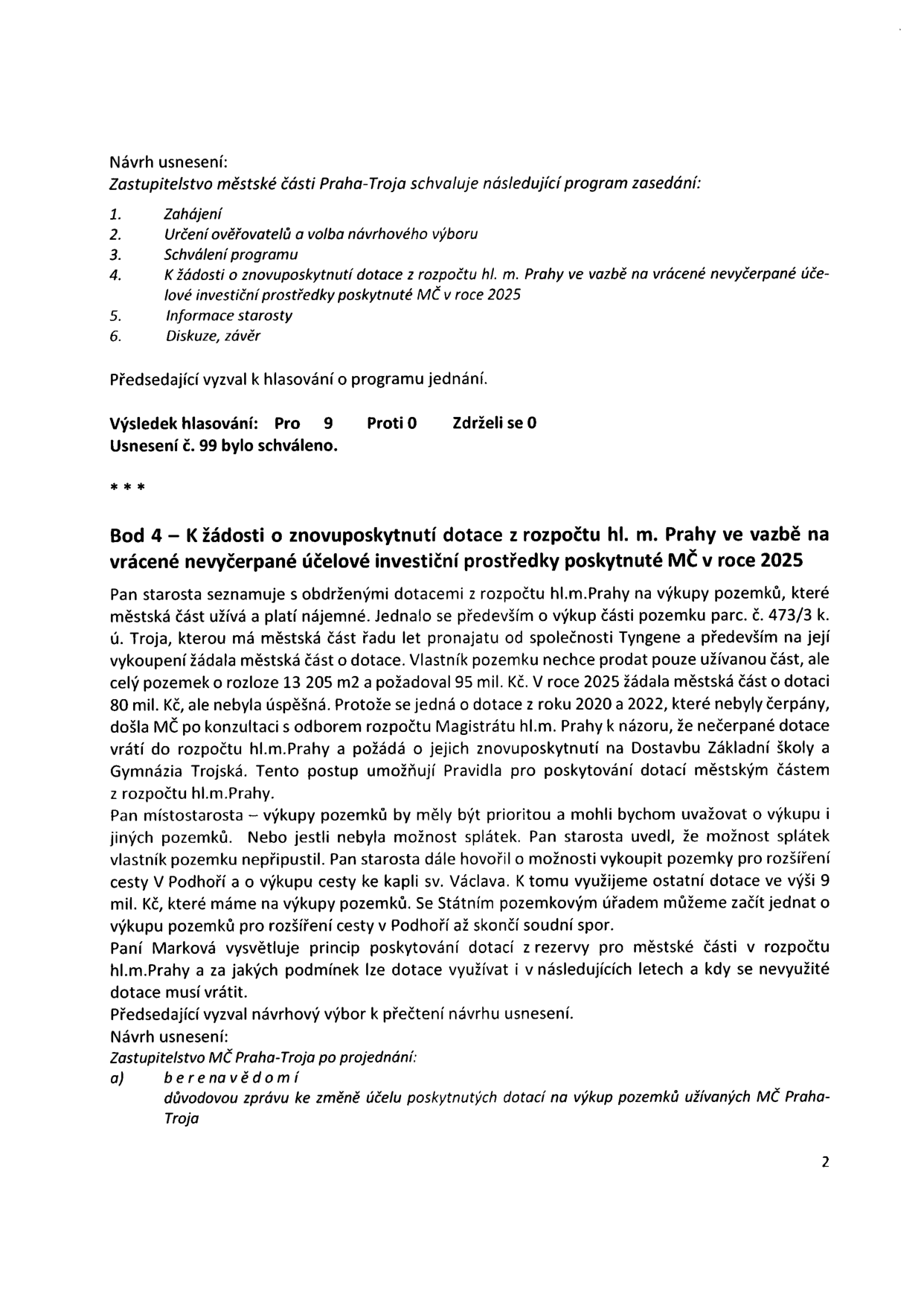 Zápis z jednání Zastupitelstva městské části Praha-Troja. Obsahuje program zasedání (1. Zahájení, 2. Určení ověřovatelů a volba návrhového výboru, 3. Schválení programu, 4. K žádosti o znovuposkytnutí dotace z rozpočtu hl. m. Prahy v vazbě na vrácené nevyčerpané účelové investiční prostředky poskytnuté MČ v roce 2025, 5. Informace starosty, 6. Diskuze, závěr). Výsledek hlasování o programu: Pro 9, Proti 0, Zdrželi se 0. Usnesení č. 99 bylo schváleno. Bod 4 se týká nevyčerpané dotace na výkup pozemků (parc. č. 473/3 k.ú. Troja), kterou městská část vrací a žádá o její znovuposkytnutí na dostavbu Základní školy a Gymnázia Trojská. Zmíněny jsou také plány na výkup pozemků pro rozšíření cesty V Podhoří a cesty ke kapli sv. Václava. Návrh usnesení: Zastupitelstvo MČ Praha-Troja bere na vědomí důvodovou zprávu ke změně účelu poskytnutých dotací na výkup pozemků užívaných MČ Praha-Troja.