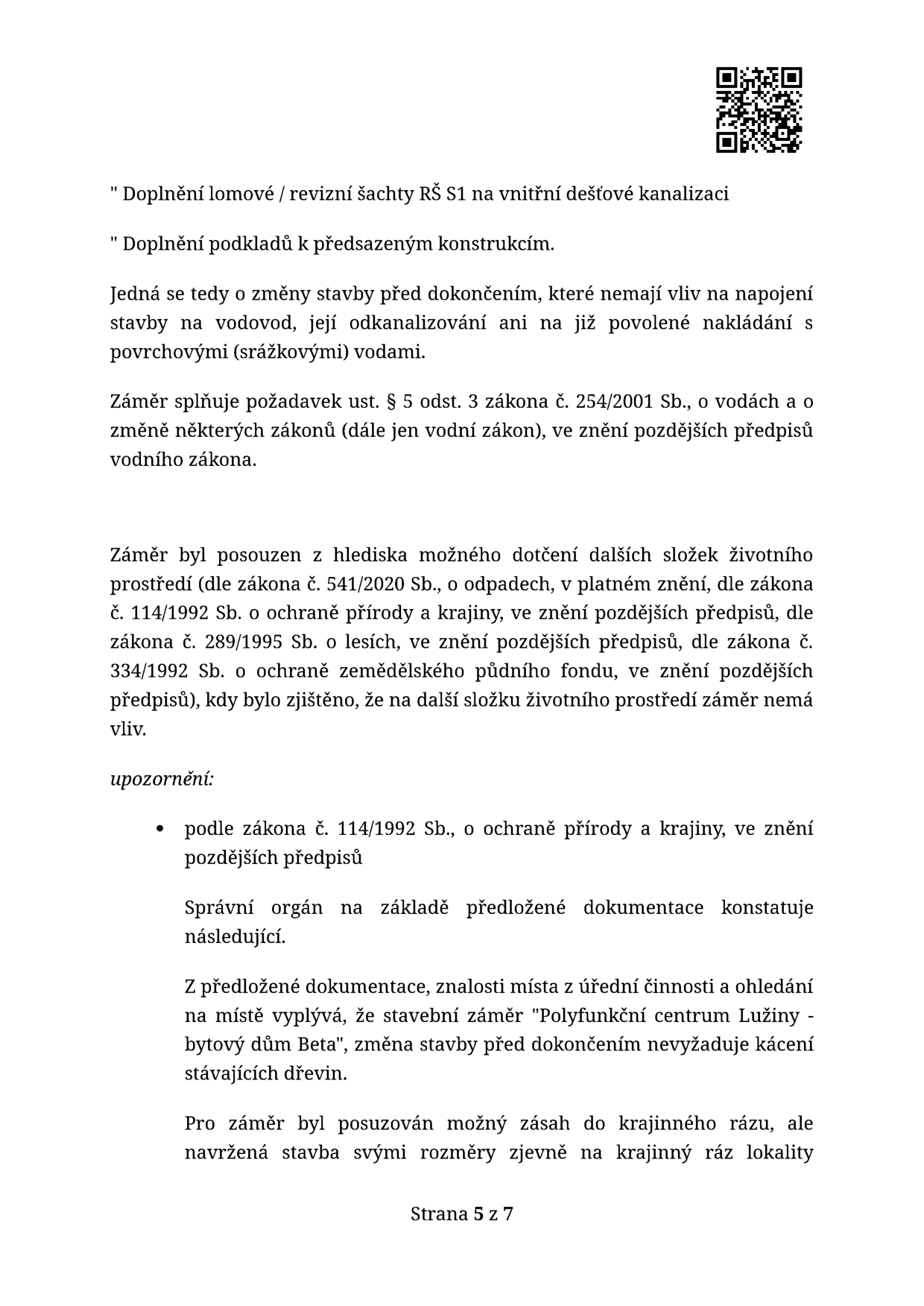 Úřední dokument (strana 5 ze 7) týkající se změn stavby před dokončením pro projekt 'Polyfunkční centrum Lužiny - bytový dům Beta'. Obsah: 1. Doplnění lomové / revizní šachty RŠ S1 na vnitřní dešťové kanalizaci. 2. Doplnění podkladů k předsazeným konstrukcím. Dokument uvádí, že změny nemají vliv na napojení na vodovod, odkanalizování ani nakládání se srážkovými vodami. Záměr splňuje požadavky vodního zákona (č. 254/2001 Sb.) a byl posouzen z hlediska vlivu na životní prostředí (zákony č. 541/2020 Sb., 114/1992 Sb., 289/1995 Sb., 334/1992 Sb.). Správní orgán konstatuje, že stavba nevyžaduje kácení dřevin a svým rozměry nenarušuje krajinný ráz lokality.