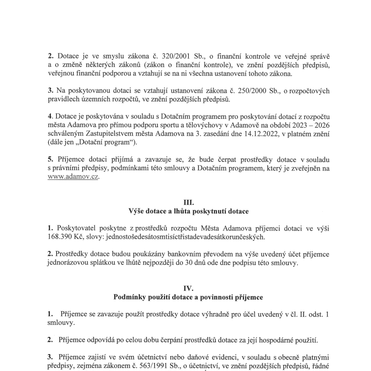 Výňatek ze smlouvy o poskytnutí dotace: 

Bod 2: Dotace je ve smyslu zákona č. 320/2001 Sb., o finanční kontrole ve veřejné správě a o změně některých zákonů (zákon o finanční kontrole), ve znění pozdějších předpisů, veřejnou finanční podporou a vztahují se na ni všechna ustanovení tohoto zákona.

Bod 3: Na poskytovanou dotaci se vztahují ustanovení zákona č. 250/2000 Sb., o rozpočtových pravidlech územních rozpočtů, ve znění pozdějších předpisů.

Bod 4: Dotace je poskytována v souladu s Dotačním programem pro poskytování dotací z rozpočtu města Adamova pro přímou podporu sportu a tělovýchovy v Adamově na období 2023 – 2026 schváleným Zastupitelstvem města Adamova na 3. zasedání dne 14.12.2022, v platném znění (dále jen „Dotační program“).

Bod 5: Příjemce dotace přijímá a zavazuje se, že bude čerpat prostředky dotace v souladu s právními předpisy, podmínkami této smlouvy a Dotačním programem, který je zveřejněn na www.adamov.cz.

Článek III. Výše dotace a lhůta poskytnutí dotace:
1. Poskytovatel poskytne z prostředků rozpočtu Města Adamova příjemci dotaci ve výši 168.390 Kč, slovy: jednostošedesátmtisícřistadevadesátkorunčeských.
2. Prostředky dotace budou poukázány bankovním převodem na výše uvedený účet příjemce jednorázovou splátkou ve lhůtě nejpozději do 30 dnů ode dne podpisu této smlouvy.

Článek IV. Podmínky použití dotace a povinnosti příjemce:
1. Příjemce se zavazuje použít prostředky dotace výhradně pro účel uvedený v čl. II. odst. 1 smlouvy.
2. Příjemce odpovídá po celou dobu čerpání prostředků dotace za její hospodárné použití.
3. Příjemce zajistí ve svém účetnictví nebo daňové evidenci, v souladu s obecně platnými předpisy, zejména zákonem č. 563/1991 Sb., o účetnictví, ve znění pozdějších předpisů, řádné