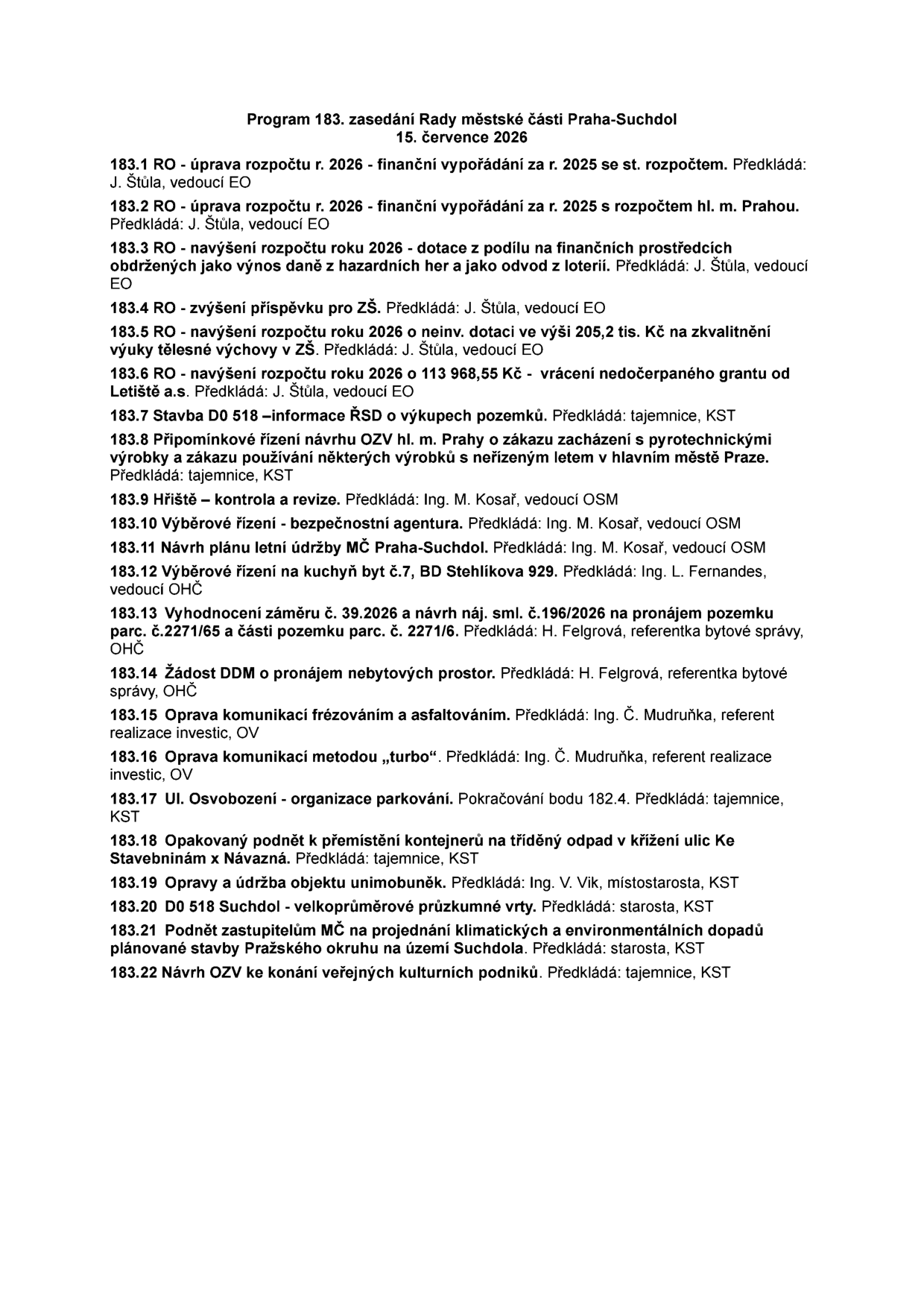 Program 183. zasedání Rady městské části Praha-Suchdol, 15. července 2026. Body jednání: 183.1 úprava rozpočtu 2026 - finanční vypořádání 2025 se st. rozpočtem; 183.2 úprava rozpočtu 2026 - finanční vypořádání 2025 s rozpočtem hl. m. Prahy; 183.3 navýšení rozpočtu 2026 - dotace z hazardních her; 183.4 zvýšení příspěvku pro ZŠ; 183.5 navýšení rozpočtu 2026 o 205,2 tis. Kč na zkvalitnění výuky tělesné výchovy v ZŠ; 183.6 navýšení rozpočtu 2026 o 113 968,55 Kč - vrácení nedočerpaného grantu od Letiště a.s.; 183.7 Stavba D0 518 – informace ŘSD o výkupech pozemků; 183.8 Připomínkové řízení návrhu OZV hl. m. Prahy o zákazu pyrotechniky; 183.9 Hřiště – kontrola a revize; 183.10 Výběrové řízení - bezpečnostní agentura; 183.11 Návrh plánu letní údržby MČ Praha-Suchdol; 183.12 Výběrové řízení na kuchyň byt č.7, BD Stehlíkova 929; 183.13 Vyhodnocení záměru č. 39.2026 a návrh náj. sml. č.196/2026 na pronájem pozemku parc. č. 2271/65 a části parc. č. 2271/6; 183.14 Žádost DDM o pronájem nebytových prostor; 183.15 Oprava komunikací frézováním a asfaltováním; 183.16 Oprava komunikací metodou „turbo“; 183.17 Ul. Osvobození - organizace parkování; 183.18 Opakovaný podnět k přemístění kontejnerů na tříděný odpad v křížení ulic Ke Stavebninám x Návazná; 183.19 Opravy a údržba objektu unimobuněk; 183.20 D0 518 Suchdol - velkoprůměrové průzkumné vrty; 183.21 Podnět zastupitelům MČ na projednání klimatických a environmentálních dopadů stavby Pražského okruhu; 183.22 Návrh OZV ke konání veřejných kulturních podniků.