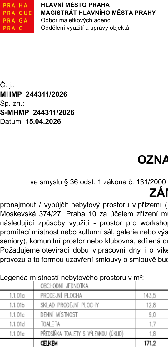 Oznámení Magistrátu hlavního města Prahy, odboru majetkových agend, č. j. MHMP 244311/2026, sp. zn. S-MHMP 244311/2026 ze dne 15.04.2026. Předmětem je záměr pronajmout/vypůjčit nebytový prostor v přízemí na adrese Moskevská 374/27, Praha 10. Účelem je zřízení místa pro workshop, promítací místnost, kulturní sál, galerii, výstavní prostor, prostor pro seniory, komunitní prostor, klubovnu nebo sdílenou dílnu. Požadována je otevírací doba v pracovní dny i o víkendech. Tabulka ploch v m²: 1.1.01a Prodejní plocha 143,5; 1.1.01b Sklad prodejní plochy 12,8; 1.1.01c Denní místnost 9,0; 1.1.01d Toaleta 1,7; 1.1.01e Předsíňka toalety s výlevkou (úklid) 1,8. Celková plocha činí 171,2 m².