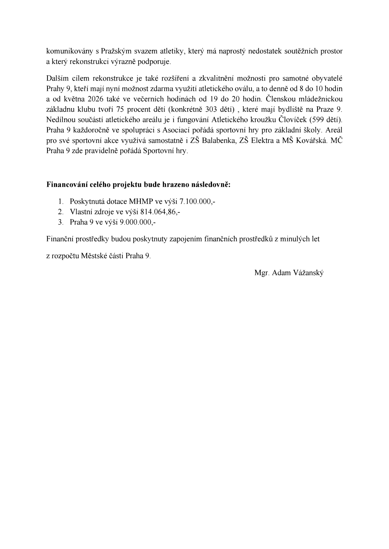 Text dokumentu o rekonstrukci atletického areálu: Projekt je podporován Pražským svazem atletiky. Cílem je rozšíření a zkvalitnění možností pro obyvatele Prahy 9, kteří mohou využívat atletický ovál zdarma denně od 8 do 10 hodin a od května 2026 i večer od 19 do 20 hodin. Členskou základnu klubu tvoří 75 % dětí (303 dětí) s bydlištěm na Praze 9. Součástí areálu je Atletický kroužek Človíček (599 dětí). Areál využívají ZŠ Balabenka, ZŠ Elektra a MŠ Kovářská. Financování projektu: 1. Dotace MHMP 7.100.000,- Kč, 2. Vlastní zdroje 814.064,86 Kč, 3. Praha 9 částkou 9.000.000,- Kč. Finanční prostředky budou poskytnuty zapojením prostředků z minulých let z rozpočtu Městské části Praha 9. Podepsán Mgr. Adam Vážanský.