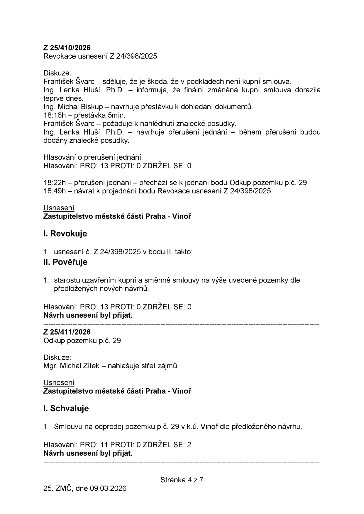 Zápis ze zasedání zastupitelstva městské části Praha-Vinoř, 25. ZMČ, dne 09.03.2026, strana 4 ze 7. Obsahuje usnesení Z 25/410/2026 (Revokace usnesení Z 24/398/2025) a Z 25/411/2026 (Odkup pozemku p.č. 29). U usnesení Z 25/410/2026 je popsána diskuze (František Švarc, Ing. Lenka Hluší, Ph.D., Ing. Michal Biskup), přerušení jednání v 18:16h, návrat v 18:49h a hlasování (13 pro, 0 proti, 0 zdržel se). Usnesení pověřuje starostu uzavřením kupní a směnné smlouvy. U usnesení Z 25/411/2026 je uveden střet zájmů Mgr. Michala Zítka a schválení smlouvy na odprodej pozemku p.č. 29 v k.ú. Vinoř (hlasování: 11 pro, 0 proti, 2 zdržel se).