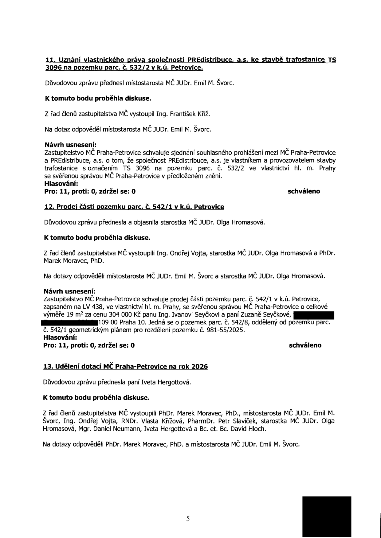 Zápis z jednání zastupitelstva MČ Praha-Petrovice obsahující tři body:

11. Uznání vlastnického práva společnosti PREdistribuce, a.s. ke stavbě trafostanice TS 3096 na pozemku parc. č. 532/2 v k.ú. Petrovice. Důvodovou zprávu přednesl místostarosta JUDr. Emil M. Švorc. Zastupitelstvo schválilo sjednání souhlasného prohlášení mezi MČ Praha-Petrovice a PREdistribuce, a.s. o tom, že společnost je vlastníkem a provozovatelem stavby trafostanice TS 3096 na pozemku parc. č. 532/2. Hlasování: 11 pro, 0 proti, 0 zdržel se. Schváleno.

12. Prodej části pozemku parc. č. 542/1 v k.ú. Petrovice. Důvodovou zprávu přednesla starostka JUDr. Olga Hromasová. Zastupitelstvo schválilo prodej části pozemku parc. č. 542/1 (výměra 19 m2) za cenu 304 000 Kč panu Ivanu Seyčkovi a paní Zuzaně Seyčkové. Pozemek je oddělen geometrickým plánem č. 981-55/2025. Hlasování: 11 pro, 0 proti, 0 zdržel se. Schváleno.

13. Udělení dotací MČ Praha-Petrovice na rok 2026. Důvodovou zprávu přednesla paní Iveta Hergottová. Diskuse se zúčastnili PhDr. Marek Moravec, PhD., JUDr. Emil M. Švorc, Ing. Ondřej Vojta, RNDr. Vlasta Křížová, PharmDr. Petr Slavíček, JUDr. Olga Hromasová, Mgr. Daniel Neumann, Iveta Hergottová a Bc. et Bc. David Hloch.