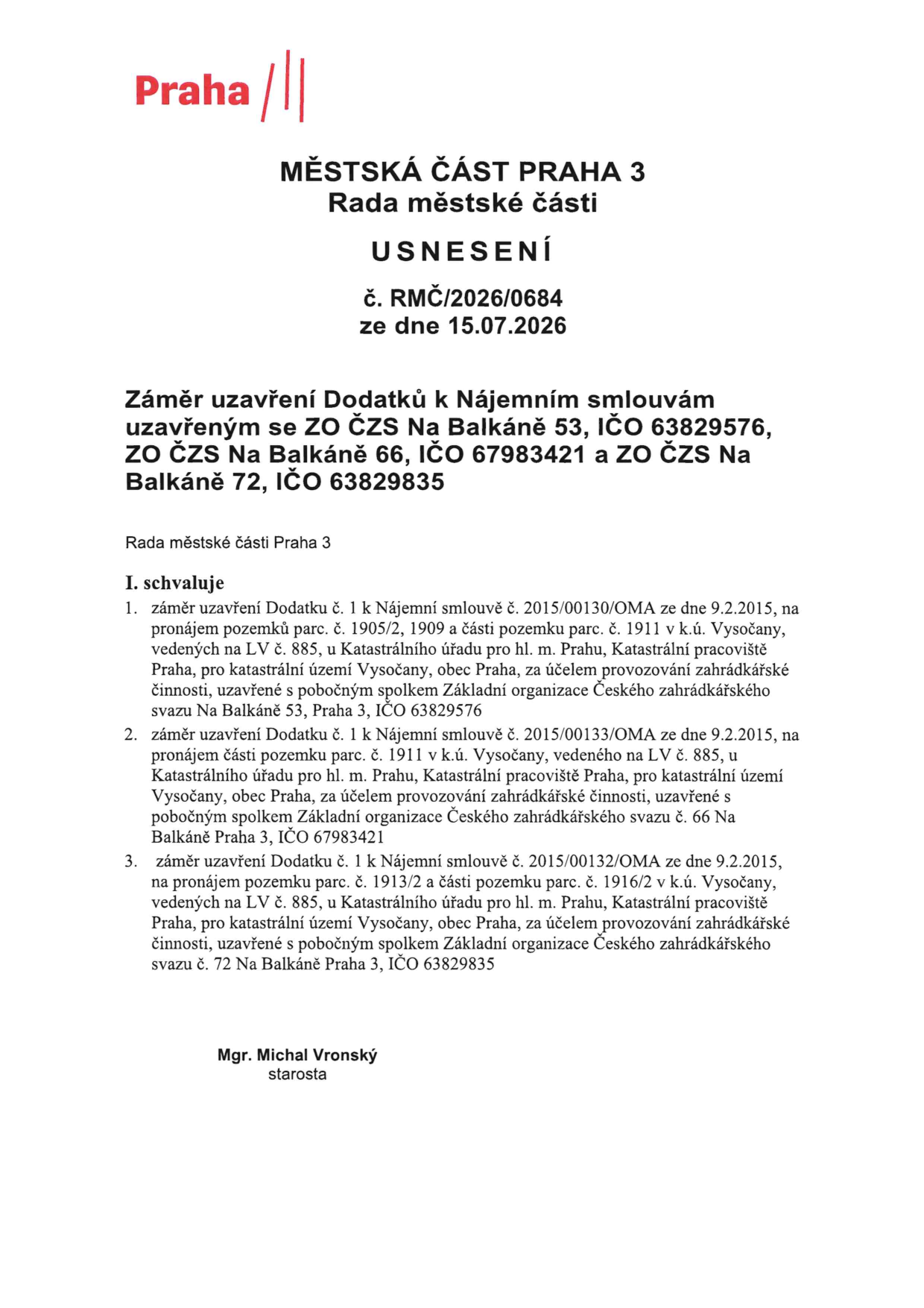Městská část Praha 3, Rada městské části, Usnesení č. RMČ/2026/0684 ze dne 15.07.2026. Záměr uzavření Dodatků k Nájemním smlouvám uzavřeným se ZO ČZS Na Balkáně 53 (IČO 63829576), ZO ČZS Na Balkáně 66 (IČO 67983421) a ZO ČZS Na Balkáně 72 (IČO 63829835). Rada městské části Praha 3 schvaluje: 1. Záměr uzavření Dodatku č. 1 k Nájemní smlouvě č. 2015/00130/OMA ze dne 9.2.2015 na pronájem pozemků parc. č. 1905/2, 1909 a části pozemku parc. č. 1911 v k.ú. Vysočany, LV č. 885, pro ZO ČZS Na Balkáně 53. 2. Záměr uzavření Dodatku č. 1 k Nájemní smlouvě č. 2015/00133/OMA ze dne 9.2.2015 na pronájem části pozemku parc. č. 1911 v k.ú. Vysočany, LV č. 885, pro ZO ČZS Na Balkáně 66. 3. Záměr uzavření Dodatku č. 1 k Nájemní smlouvě č. 2015/00132/OMA ze dne 9.2.2015 na pronájem pozemku parc. č. 1913/2 a části pozemku parc. č. 1916/2 v k.ú. Vysočany, LV č. 885, pro ZO ČZS Na Balkáně 72. Podepsán Mgr. Michal Vronský, starosta.