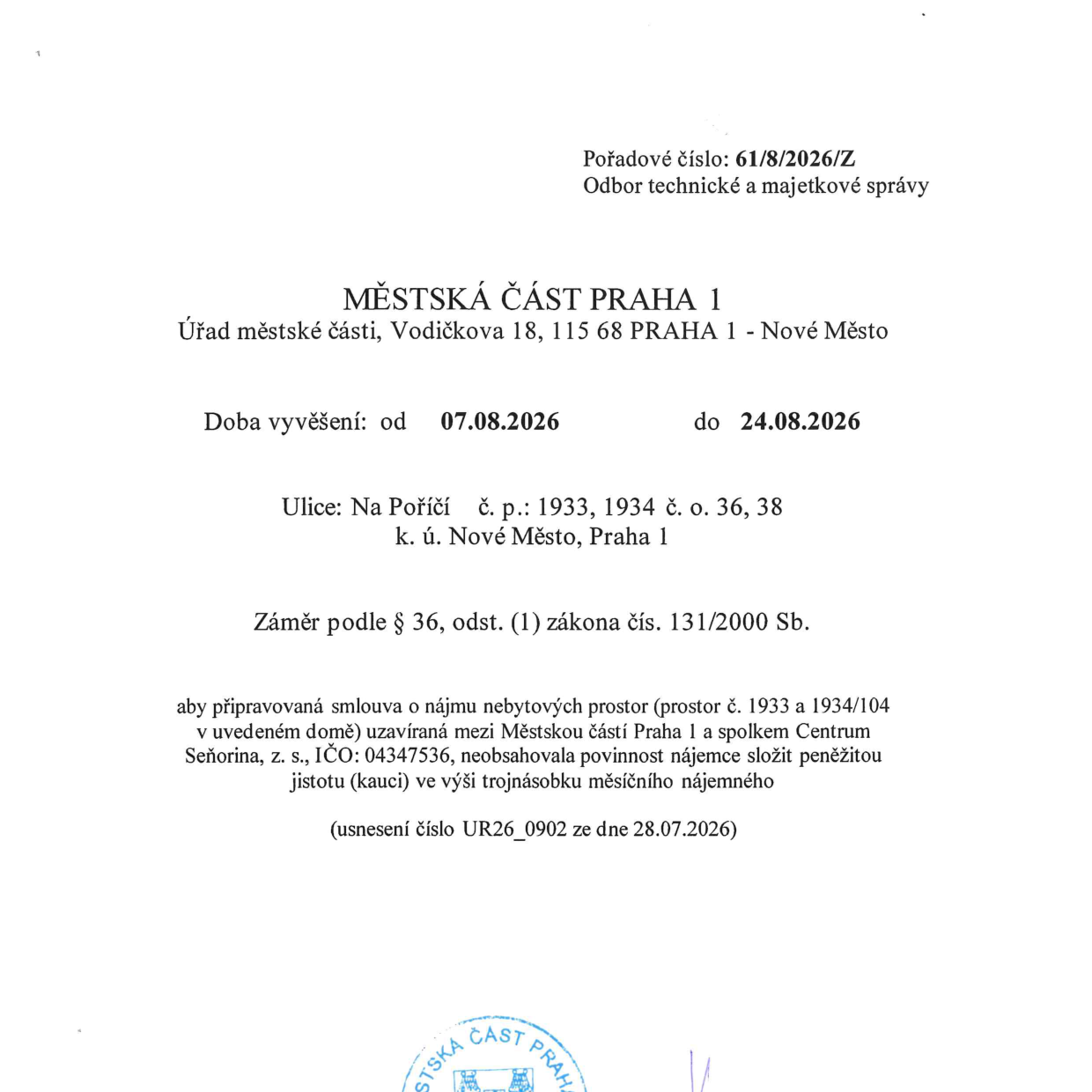 Městská část Praha 1, Úřad městské části, Vodičkova 18, 115 68 Praha 1 - Nové Město. Pořadové číslo: 61/8/2026/Z, Odbor technické a majetkové správy. Záměr podle § 36, odst. (1) zákona čís. 131/2000 Sb. Doba vyvěšení: od 07.08.2026 do 24.08.2026. Ulice: Na Poříčí, č. p.: 1933, 1934, č. o.: 36, 38, k. ú. Nové Město, Praha 1. Předmět: Záměr, aby připravovaná smlouva o nájmu nebytových prostor (prostor č. 1933 a 1934/104 v uvedeném domě) uzavíraná mezi Městskou částí Praha 1 a spolkem Centrum Seňorina, z. s., IČO: 04347536, neobsahovala povinnost nájemce složit peněžitou jistotu (kauci) ve výši trojnásobku měsíčního nájemného. Usnesení číslo UR26_0902 ze dne 28.07.2026.