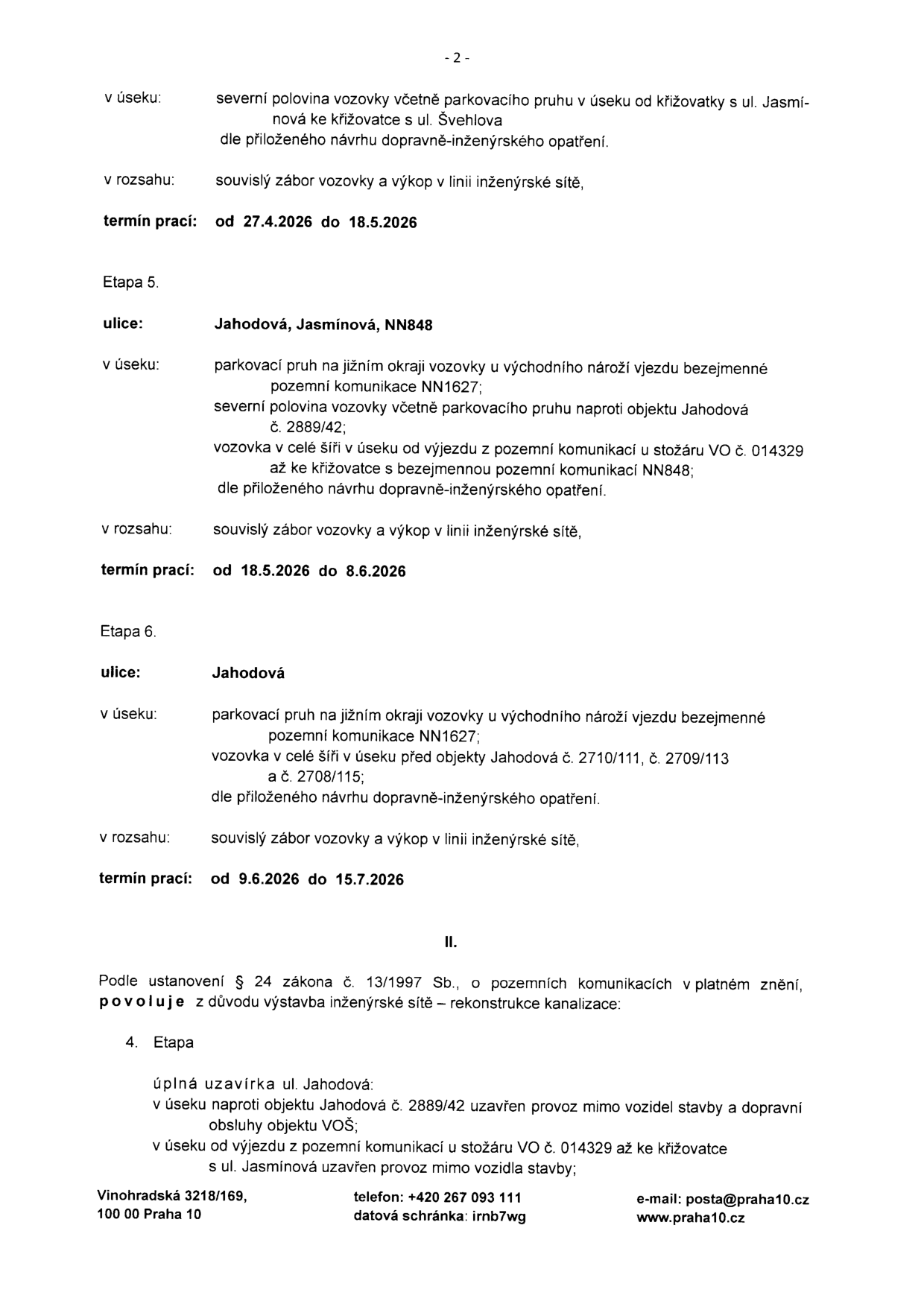 Úřední oznámení o uzavírkách a záborech komunikací v ulicích Jahodová a Jasmínová. 

Etapa 4 (pokračování z předchozí strany): 
- v úseku: severní polovina vozovky včetně parkovacího pruhu v úseku od křižovatky s ul. Jasmínová ke křižovatce s ul. Švehlova, dle přiloženého návrhu dopravně-inženýrského opatření.
- v rozsahu: souvislý zábor vozovky a výkop v linii inženýrské sítě.
- termín prací: od 27.4.2026 do 18.5.2026.

Etapa 5:
- ulice: Jahodová, Jasmínová, NN848
- v úseku: parkovací pruh na jižním okraji vozovky u východního nároží vjezdu bezejmenné pozemní komunikace NN1627; severní polovina vozovky včetně parkovacího pruhu naproti objektu Jahodová č. 2889/42; vozovka v celé šíři v úseku od výjezdu z pozemní komunikace u stožáru VO č. 014329 až ke křižovatce s bezejmennou pozemní komunikací NN848; dle přiloženého návrhu dopravně-inženýrského opatření.
- v rozsahu: souvislý zábor vozovky a výkop v linii inženýrské sítě.
- termín prací: od 18.5.2026 do 8.6.2026.

Etapa 6:
- ulice: Jahodová
- v úseku: parkovací pruh na jižním okraji vozovky u východního nároží vjezdu bezejmenné pozemní komunikace NN1627; vozovka v celé šíři v úseku před objekty Jahodová č. 2710/111, č. 2709/113 a č. 2708/115; dle přiloženého návrhu dopravně-inženýrského opatření.
- v rozsahu: souvislý zábor vozovky a výkop v linii inženýrské sítě.
- termín prací: od 9.6.2026 do 15.7.2026.

Část II:
- Povolení dle § 24 zákona č. 13/1997 Sb. z důvodu výstavby inženýrské sítě – rekonstrukce kanalizace.
- 4. Etapa: úplná uzavírka ul. Jahodová v úseku naproti objektu Jahodová č. 2889/42 uzavřen provoz mimo vozidla stavby a dopravní obsluhy VOŠ; v úseku od výjezdu z pozemní komunikace u stožáru VO č. 014329 až ke křižovatce s ul. Jasmínová uzavřen provoz mimo vozidla stavby.

Kontakt: Vinohradská 3218/169, 100 00 Praha 10, telefon: +420 267 093 111, datová schránka: irnb7wg, e-mail: posta@praha10.cz, www.praha10.cz