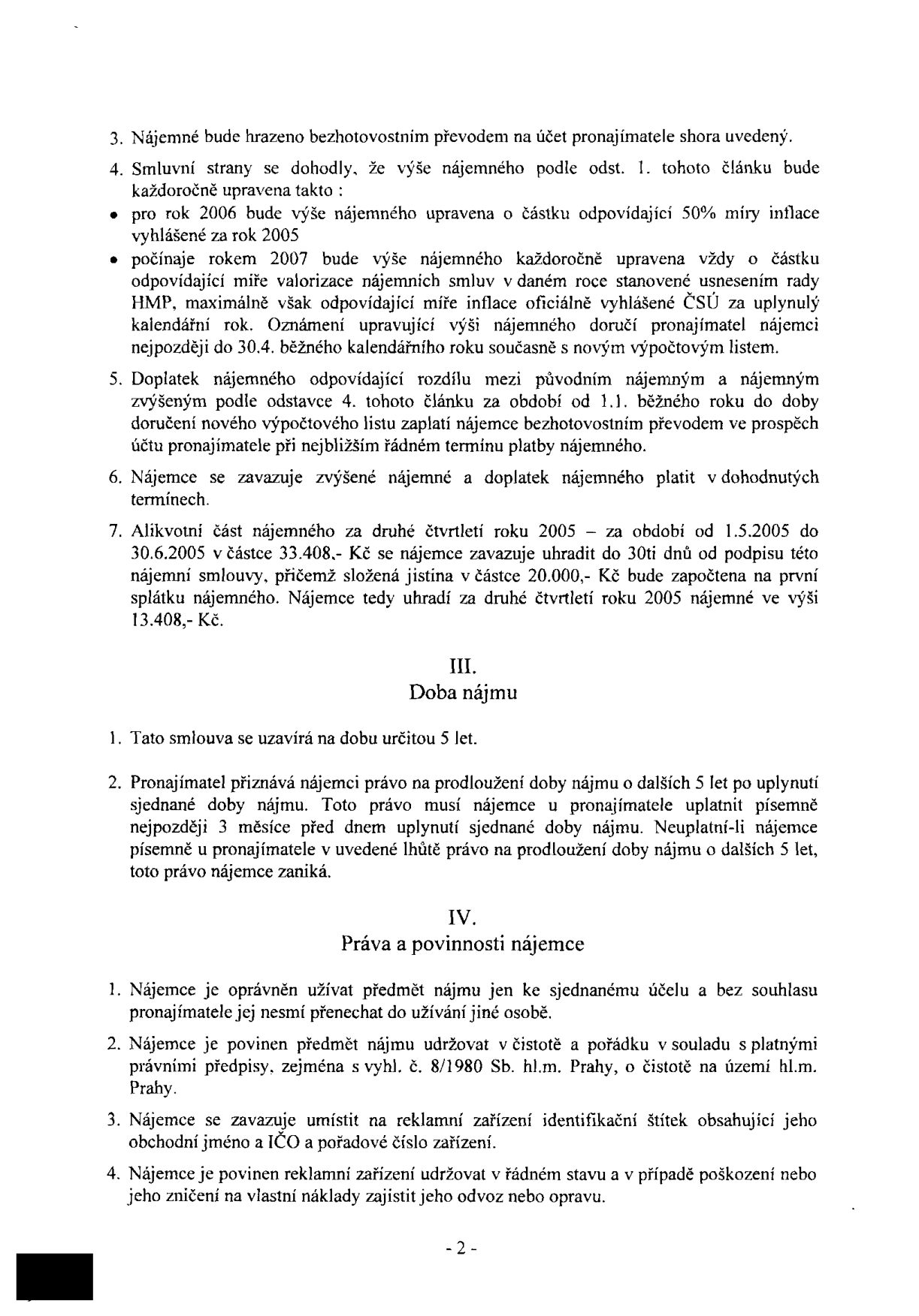 Text nájemní smlouvy, strana 2:

3. Nájemné bude hrazeno bezhotovostním převodem na účet pronajímatele shora uvedený.
4. Smluvní strany se dohodly, že výše nájemného podle odst. 1. tohoto článku bude každoročně upravena takto:
- pro rok 2006 bude výše nájemného upravena o částku odpovídající 50% míry inflace vyhlášené za rok 2005
- počínaje rokem 2007 bude výše nájemného každoročně upravena vždy o částku odpovídající míře valorizace nájemních smluv v daném roce stanovené usnesením rady HMP, maximálně však odpovídající míře inflace oficiálně vyhlášené ČSÚ za uplynulý kalendářní rok. Oznámení upravující výši nájemného doručí pronajímatel nájemci nejpozději do 30.4. běžného kalendářního roku současně s novým výpočtovým listem.
5. Doplatek nájemného odpovídající rozdílu mezi původním nájemným a nájemným zvýšeným podle odstavce 4. tohoto článku za období od 1.1. běžného roku do doby doručení nového výpočtového listu zaplatí nájemce bezhotovostním převodem ve prospěch účtu pronajímatele při nejbližším řádném termínu platby nájemného.
6. Nájemce se zavazuje zvýšené nájemné a doplatek nájemného platit v dohodnutých termínech.
7. Alikvotní část nájemného za druhé čtvrtletí roku 2005 – za období od 1.5.2005 do 30.6.2005 v částce 33.408,- Kč se nájemce zavazuje uhradit do 30ti dnů od podpisu této nájemní smlouvy, přičemž složená jistina v částce 20.000,- Kč bude započtena na první splátku nájemného. Nájemce tedy uhradí za druhé čtvrtletí roku 2005 nájemné ve výši 13.408,- Kč.

III. Doba nájmu
1. Tato smlouva se uzavírá na dobu určitou 5 let.
2. Pronajímatel přiznává nájemci právo na prodloužení doby nájmu o dalších 5 let po uplynutí sjednané doby nájmu. Toto právo musí nájemce u pronajímatele uplatnit písemně nejpozději 3 měsíce před dnem uplynutí sjednané doby nájmu. Neuplatní-li nájemce písemně u pronajímatele v uvedené lhůtě právo na prodloužení doby nájmu o dalších 5 let, toto právo nájemce zaniká.

IV. Práva a povinnosti nájemce
1. Nájemce je oprávněn užívat předmět nájmu jen ke sjednanému účelu a bez souhlasu pronajímatele jej nesmí přenechat do užívání jiné osobě.
2. Nájemce je povinen předmět nájmu udržovat v čistotě a pořádku v souladu s platnými právními předpisy, zejména s vyhl. č. 8/1980 Sb. hl.m. Prahy, o čistotě na území hl.m. Prahy.
3. Nájemce se zavazuje umístit na reklamní zařízení identifikační štítek obsahující jeho obchodní jméno a IČO a pořadové číslo zařízení.
4. Nájemce je povinen reklamní zařízení udržovat v řádném stavu a v případě poškození nebo jeho zničení na vlastní náklady zajistit jeho odvoz nebo opravu.