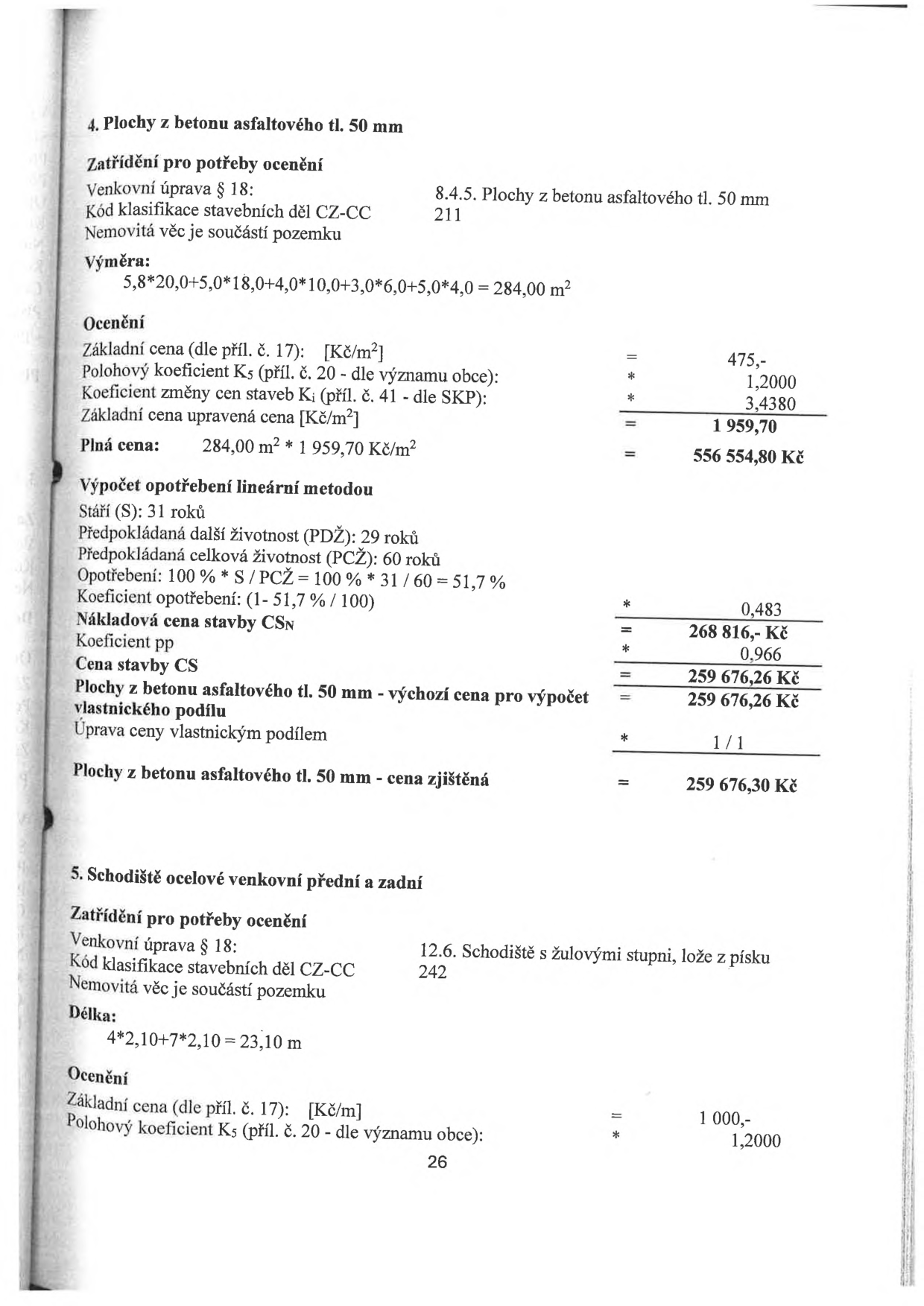 Výňatek z odhadu nemovitosti (ocenění venkovních úprav):

4. Plochy z betonu asfaltového tl. 50 mm
Zatřídění: Venkovní úprava § 18, kód CZ-CC 211.
Výměra: 5,8*20,0+5,0*18,0+4,0*10,0+3,0*6,0+5,0*4,0 = 284,00 m2.
Ocenění: Základní cena 475 Kč/m2, koeficient K5 1,2000, koeficient Ki 3,4380. Upravená cena 1 959,70 Kč/m2. Plná cena 556 554,80 Kč.
Výpočet opotřebení: Stáří 31 let, PDŽ 29 let, PCŽ 60 let. Opotřebení 51,7 %. Koeficient opotřebení 0,483. Nákladová cena stavby CSN 268 816 Kč. Koeficient pp 0,966. Cena stavby CS 259 676,26 Kč. Cena zjištěná 259 676,30 Kč.

5. Schodiště ocelové venkovní přední a zadní
Zatřídění: Venkovní úprava § 18, kód CZ-CC 242 (Schodiště s žulovými stupni, lože z písku).
Délka: 4*2,10+7*2,10 = 23,10 m.
Ocenění: Základní cena 1 000 Kč/m, koeficient K5 1,2000.