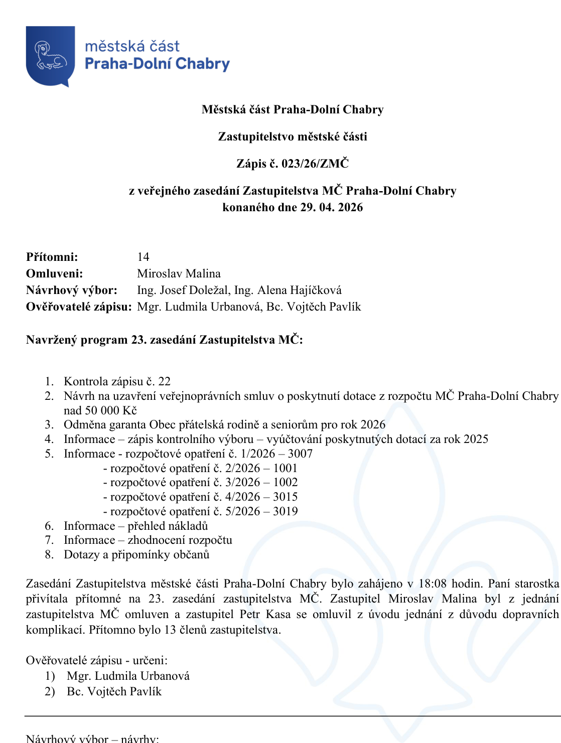 Zápis č. 023/26/ZMČ z veřejného zasedání Zastupitelstva MČ Praha-Dolní Chabry konaného dne 29. 04. 2026. Přítomni: 14, Omluveni: Miroslav Malina, Návrhový výbor: Ing. Josef Doležal, Ing. Alena Hajíčková, Ověřovatelé zápisu: Mgr. Ludmila Urbanová, Bc. Vojtěch Pavlík. Program 23. zasedání: 1. Kontrola zápisu č. 22, 2. Návrh na uzavření veřejnoprávních smluv o poskytnutí dotace nad 50 000 Kč, 3. Odměna garanta Obec přátelská rodině a seniorům pro rok 2026, 4. Informace – zápis kontrolního výboru – vyúčtování dotací za rok 2025, 5. Informace – rozpočtové opatření č. 1/2026 – 3007, 2/2026 – 1001, 3/2026 – 1002, 4/2026 – 3015, 5/2026 – 3019, 6. Informace – přehled nákladů, 7. Informace – zhodnocení rozpočtu, 8. Dotazy a připomínky občanů. Zasedání zahájeno v 18:08 hodin. Zastupitel Miroslav Malina omluven, zastupitel Petr Kasa omluven z úvodu jednání z důvodu dopravních komplikací. Přítomno 13 členů zastupitelstva.