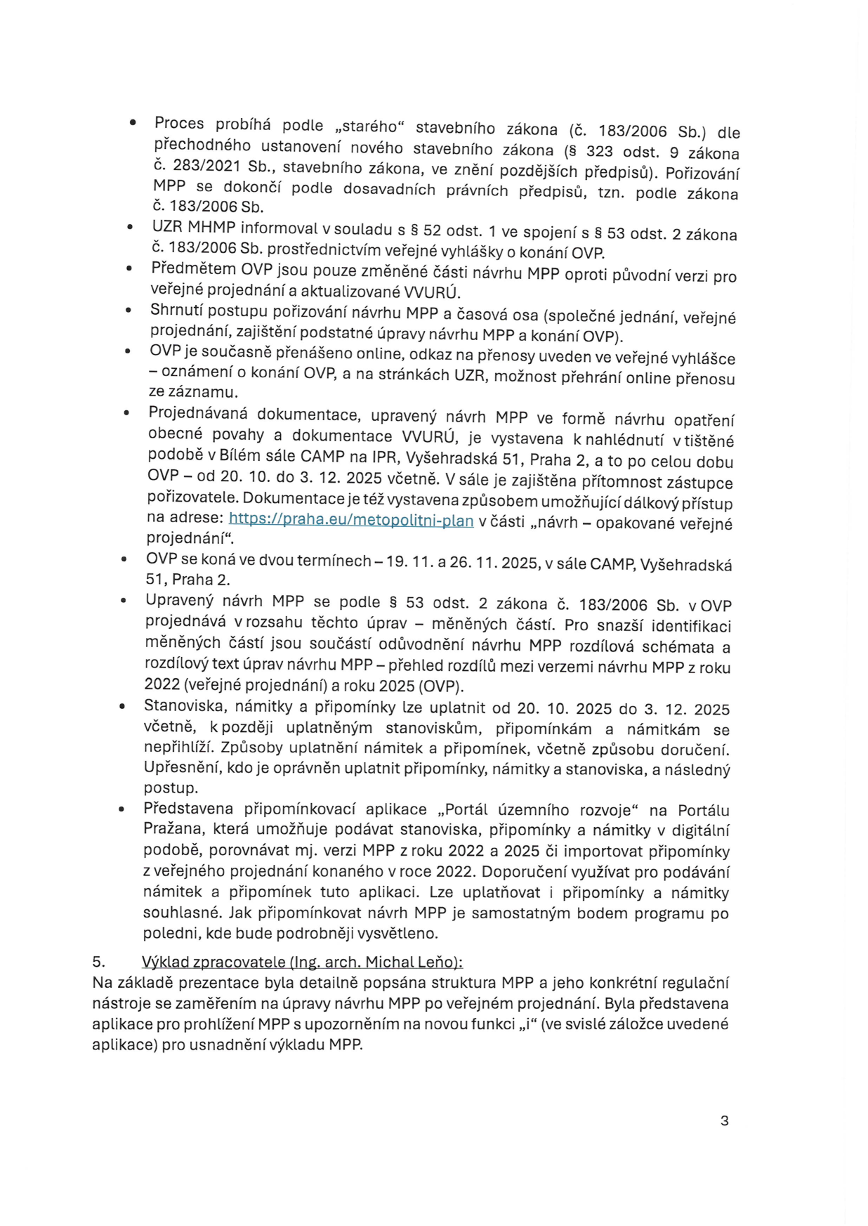 Informační text k procesu projednávání Metropolitního plánu Prahy (MPP): 1. Proces probíhá podle „starého“ stavebního zákona (č. 183/2006 Sb.). 2. UZR MHMP informoval v souladu s § 52 odst. 1 a § 53 odst. 2 zákona č. 183/2006 Sb. 3. Předmětem OVP (opakované veřejné projednání) jsou pouze změněné části návrhu MPP. 4. Shrnutí postupu: společné jednání, veřejné projednání, zajištění podstatné úpravy návrhu MPP a konání OVP. 5. OVP je přenášeno online (odkaz ve veřejné vyhlášce a na stránkách UZR). 6. Dokumentace je vystavena v Bílém sále CAMP na IPR, Vyšehradská 51, Praha 2, od 20. 10. do 3. 12. 2025 a online na https://praha.eu/metropolitni-plan. 7. OVP se koná ve dvou termínech: 19. 11. a 26. 11. 2025 v sále CAMP. 8. Upravený návrh MPP se projednává v rozsahu změn; k dispozici jsou rozdílová schémata a texty. 9. Stanoviska, námitky a připomínky lze uplatnit od 20. 10. 2025 do 3. 12. 2025. 10. Představena připomínková aplikace „Portál územního rozvoje“ na Portálu Pražana pro podávání námitek a připomínek. 5. Výklad zpracovatele (Ing. arch. Michal Leňo): prezentace struktury MPP, regulačních nástrojů a nové funkce „i“ v aplikaci pro prohlížení MPP.