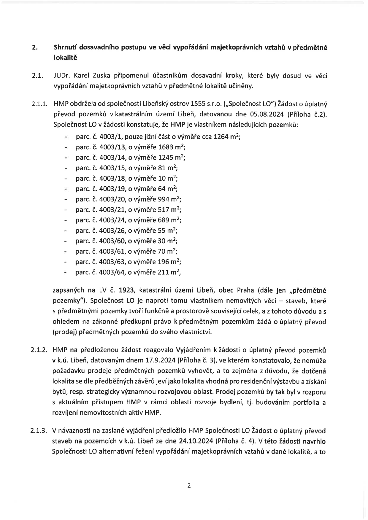 Dokument obsahuje shrnutí postupu ve věci vypořádání majetkoprávních vztahů v lokalitě Libeňský ostrov. 2.1. JUDr. Karel Zuska připomněl dosavadní kroky. 2.1.1. Společnost Libeňský ostrov 1555 s.r.o. (Společnost LO) podala 5.8.2024 žádost o úplatný převod pozemků v k.ú. Libeň (LV č. 1923), konkrétně: parc. č. 4003/1 (1264 m²), 4003/13 (1683 m²), 4003/14 (1245 m²), 4003/15 (81 m²), 4003/18 (10 m²), 4003/19 (64 m²), 4003/20 (994 m²), 4003/21 (517 m²), 4003/24 (689 m²), 4003/26 (55 m²), 4003/60 (30 m²), 4003/61 (70 m²), 4003/63 (196 m²), 4003/64 (211 m²). Společnost LO vlastní stavby na těchto pozemcích. 2.1.2. HMP dne 17.9.2024 žádost zamítlo s odůvodněním, že lokalita je vhodná pro rezidenční výstavbu a rozvoj bydlení v rámci portfolia HMP. 2.1.3. Dne 24.10.2024 podala Společnost LO novou žádost o úplatný převod staveb na pozemcích a navrhla alternativní řešení.