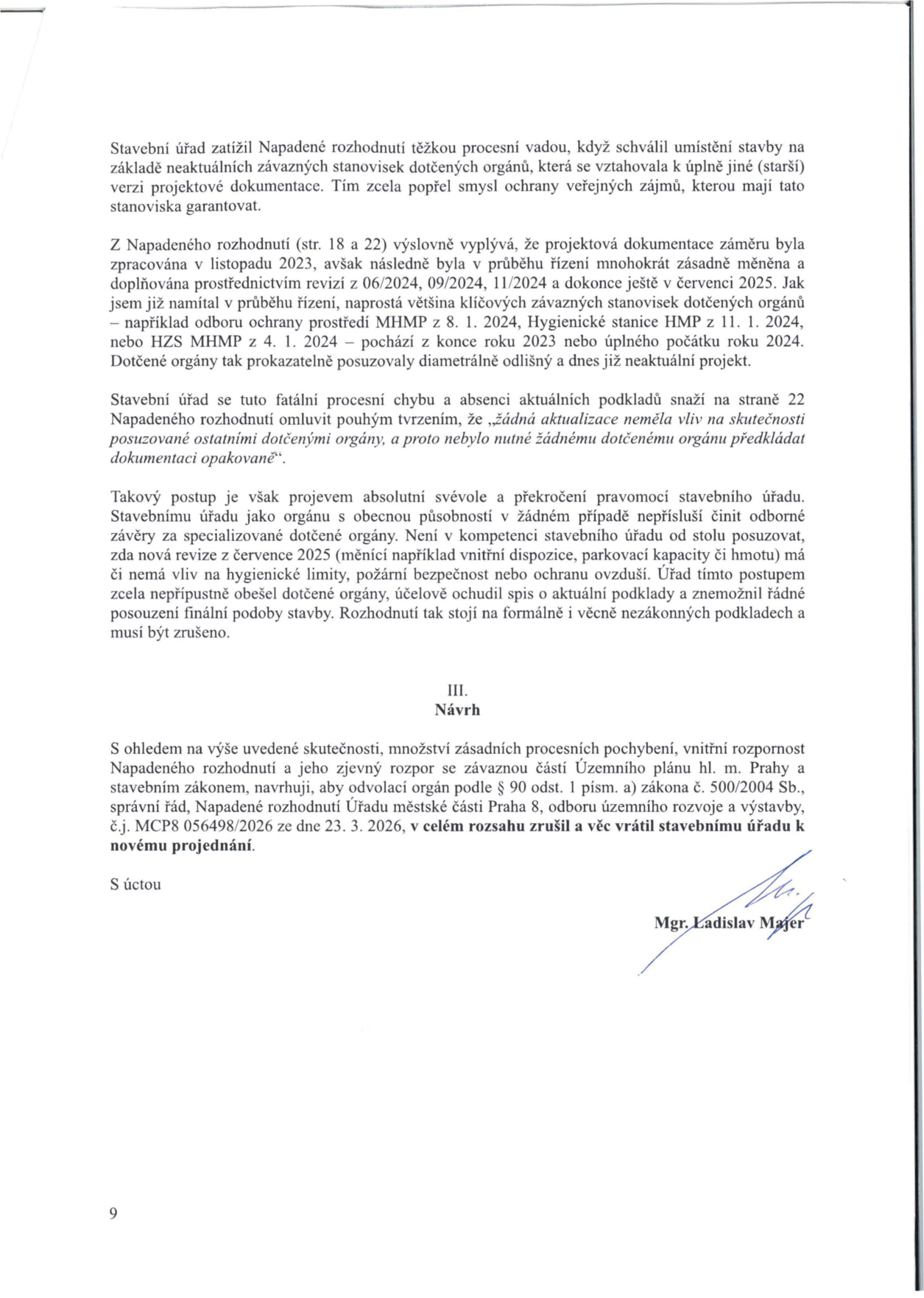 Text právního podání (odvolání) proti rozhodnutí stavebního úřadu. Obsah: Stavební úřad zatížil Napadené rozhodnutí procesní vadou, neboť schválil umístění stavby na základě neaktuálních závazných stanovisek dotčených orgánů, která se vztahovala k jiné verzi projektové dokumentace. Dokumentace byla v průběhu řízení (06/2024, 09/2024, 11/2024, 07/2025) zásadně měněna, zatímco stanoviska (např. odbor ochrany prostředí MHMP z 8. 1. 2024, Hygienická stanice HMP z 11. 1. 2024, HZS MHMP z 4. 1. 2024) pocházela z přelomu let 2023/2024. Autor argumentuje, že stavební úřad překročil své pravomoci, když si sám vyhodnotil, že změny nemají vliv na posouzení dotčenými orgány. V části III. Návrh autor navrhuje, aby odvolací orgán podle § 90 odst. 1 písm. a) zákona č. 500/2004 Sb. zrušil Napadené rozhodnutí Úřadu městské části Praha 8, odboru územního rozvoje a výstavby, č.j. MCP8 056498/2026 ze dne 23. 3. 2026, a věc vrátil k novému projednání. Podepsán Mgr. Ladislav Majer.