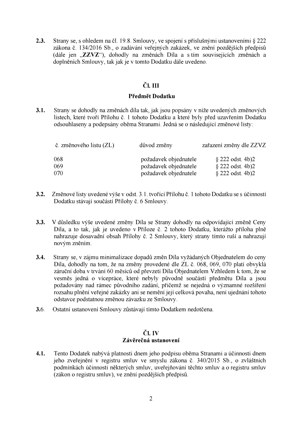 Text dokumentu (dodatek ke smlouvě): 
2.3. Strany se, s ohledem na čl. 19.8. Smlouvy, ve spojení s příslušnými ustanoveními § 222 zákona č. 134/2016 Sb., o zadávání veřejných zakázek, ve znění pozdějších předpisů (dále jen „ZZVZ“), dohodly na změnách Díla a s tím souvisejících změnách a doplněních Smlouvy, tak jak je v tomto Dodatku dále uvedeno.

Čl. III Předmět Dodatku
3.1. Strany se dohodly na změnách díla tak, jak jsou popsány v níže uvedených změnových listech, které tvoří Přílohu č. 1 tohoto Dodatku a které byly před uzavřením Dodatku odsouhlaseny a podepsány oběma Stranami. Jedná se o následující změnové listy:
č. změnového listu (ZL) | důvod změny | zařazení změny dle ZZVZ
068 | požadavek objednatele | § 222 odst. 4b)2
069 | požadavek objednatele | § 222 odst. 4b)2
070 | požadavek objednatele | § 222 odst. 4b)2

3.2. Změnové listy uvedené výše v odst. 3.1. tvořící Přílohu č. 1 tohoto Dodatku se s účinností Dodatku stávají součástí Přílohy č. 6 Smlouvy.
3.3. V důsledku výše uvedené změny Díla se Strany dohodly na odpovídající změně Ceny Díla, a to tak, jak je uvedeno v Příloze č. 2 tohoto Dodatku, kterážto příloha plně nahrazuje dosavadní obsah Přílohy č. 2 Smlouvy, který strany tímto ruší a nahrazují novým zněním.
3.4. Strany se, v zájmu minimalizace dopadů změn Díla vyžádaných Objednatelem do ceny Díla, dohodly na tom, že na změny provedené dle ZL č. 068, 069, 070 platí obvyklá záruční doba v trvání 60 měsíců od převzetí Díla Objednatelem Vzhledem k tomu, že se vesměs jedná o vícepráce, které nebyly původně součástí předmětu Díla a jsou požadovány nad rámec původního zadání, přičemž se nejedná o významné rozšíření rozsahu plnění veřejné zakázky ani se nemění její celková povaha, není ujednání tohoto odstavce podstatnou změnou závazku ze Smlouvy.
3.6. Ostatní ustanovení Smlouvy zůstávají tímto Dodatkem nedotčena.

Čl. IV Závěrečná ustanovení
4.1. Tento Dodatek nabývá platnosti dnem jeho podpisu oběma Stranami a účinnosti dnem jeho zveřejnění v registru smluv ve smyslu zákona č. 340/2015 Sb., o zvláštních podmínkách účinnosti některých smluv, uveřejňování těchto smluv a o registru smluv (zákon o registru smluv), ve znění pozdějších předpisů.