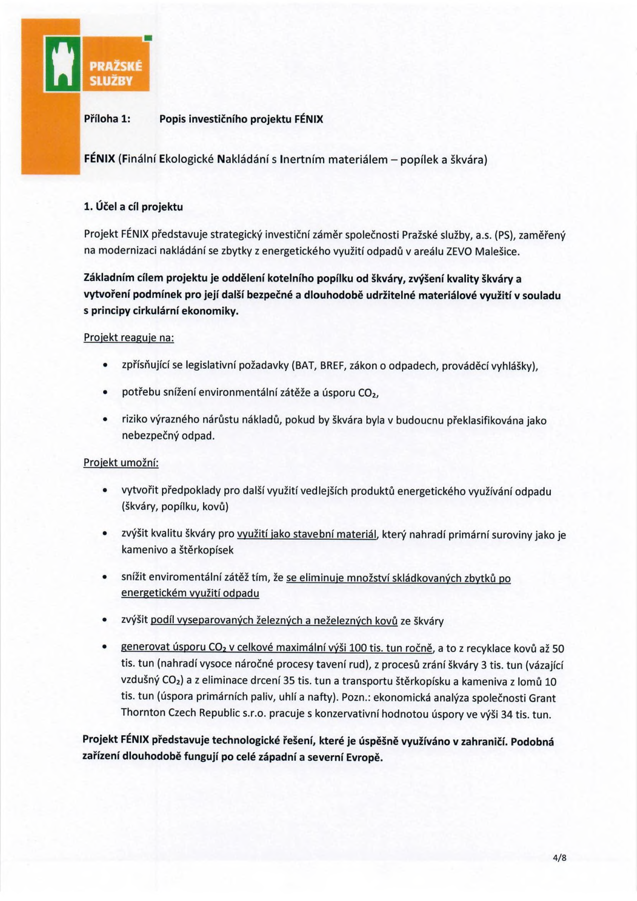 Příloha 1: Popis investičního projektu FÉNIX. FÉNIX (Finální Ekologické Nakládání s Inertním materiálem – popílek a škvára). 1. Účel a cíl projektu: Projekt FÉNIX představuje strategický investiční záměr společnosti Pražské služby, a.s. (PS), zaměřený na modernizaci nakládání se zbytky z energetického využití odpadů v areálu ZEVO Malešice. Základním cílem projektu je oddělení kotelního popílku od škváry, zvýšení kvality škváry a vytvoření podmínek pro její další bezpečné a dlouhodobě udržitelné materiálové využití v souladu s principy cirkulární ekonomiky. Projekt reaguje na: zpřísňující se legislativní požadavky (BAT, BREF, zákon o odpadech, prováděcí vyhlášky), potřebu snížení environmentální zátěže a úsporu CO2, riziko výrazného nárůstu nákladů, pokud by škvára byla v budoucnu překlasifikována jako nebezpečný odpad. Projekt umožní: vytvořit předpoklady pro další využití vedlejších produktů energetického využití odpadu (škváry, popílku, kovů), zvýšit kvalitu škváry pro využití jako stavební materiál, který nahradí primární suroviny jako je kamenivo a štěrkopísek, snížit enviromentální zátěž tím, že se eliminuje množství skládkovaných zbytků po energetickém využití odpadu, zvýšit podíl vyseparovaných železných a neželezných kovů ze škváry, generovat úsporu CO2 v celkové maximální výši 100 tis. tun ročně, a to z recyklace kovů až 50 tis. tun (nahradí vysoce náročné procesy tavení rud), z procesů zrání škváry 3 tis. tun (vázající vzdušný CO2) a z eliminace drcení 35 tis. tun a transportu štěrkopísku a kameniva z lomů 10 tis. tun (úspora primárních paliv, uhlí a nafty). Pozn.: ekonomická analýza společnosti Grant Thornton Czech Republic s.r.o. pracuje s konzervativní hodnotou úspory ve výši 34 tis. tun. Projekt FÉNIX představuje technologické řešení, které je úspěšně využíváno v zahraničí. Podobná zařízení dlouhodobě fungují po celé západní a severní Evropě. Strana 4/8.