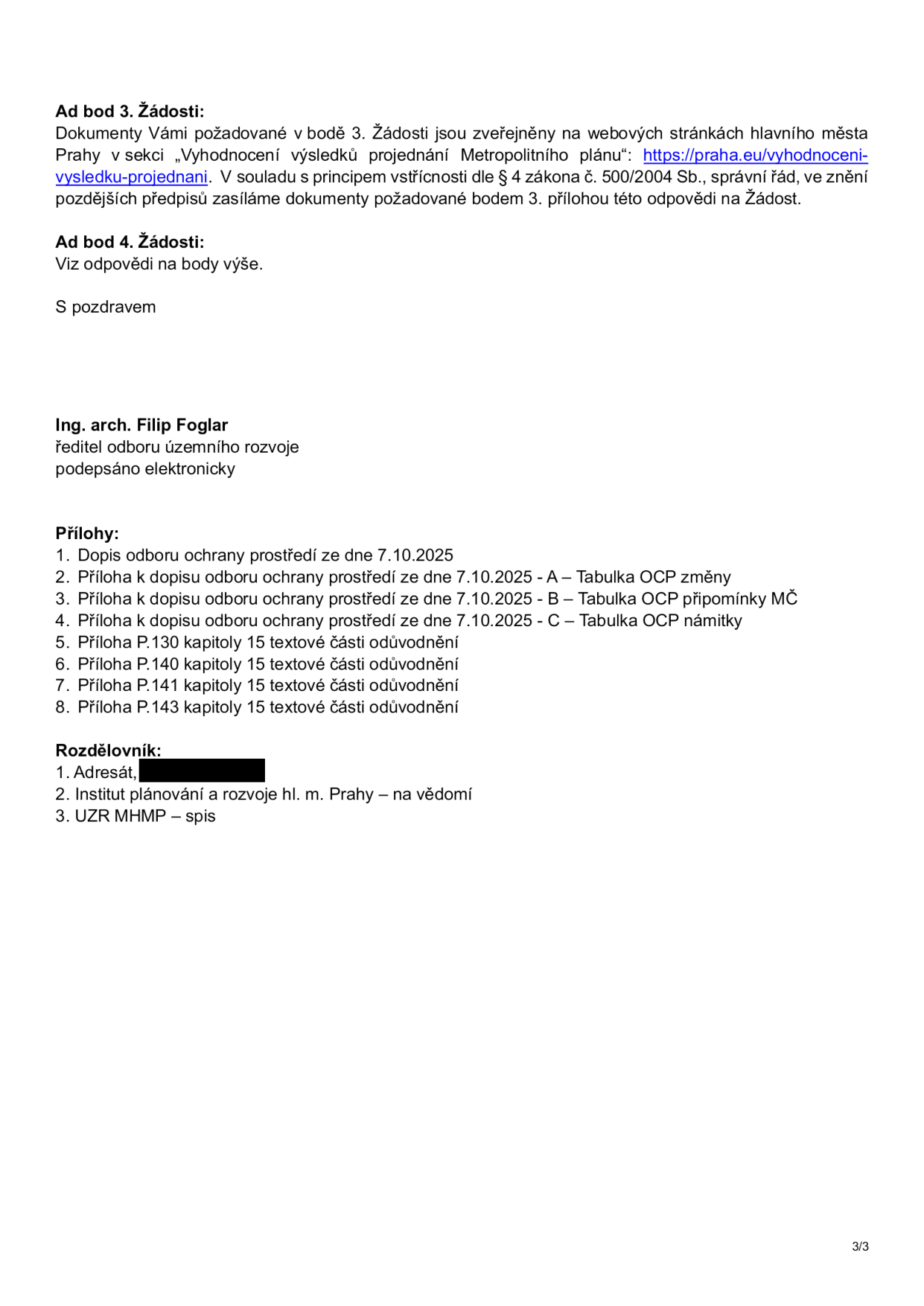 Úřední dokument (strana 3/3) obsahující odpověď na žádost o informace. Text: 'Ad bod 3. Žádosti: Dokumenty Vámi požadované v bodě 3. Žádosti jsou zveřejněny na webových stránkách hlavního města Prahy v sekci „Vyhodnocení výsledků projednání Metropolitního plánu“: https://praha.eu/vyhodnoceni-vysledku-projednani. V souladu s principem vstřícnosti dle § 4 zákona č. 500/2004 Sb., správní řád, ve znění pozdějších předpisů zasíláme dokumenty požadované bodem 3. přílohou této odpovědi na Žádost. Ad bod 4. Žádosti: Viz odpovědi na body výše. S pozdravem Ing. arch. Filip Foglar, ředitel odboru územního rozvoje, podepsáno elektronicky. Přílohy: 1. Dopis odboru ochrany prostředí ze dne 7.10.2025, 2. Příloha k dopisu odboru ochrany prostředí ze dne 7.10.2025 - A – Tabulka OCP změny, 3. Příloha k dopisu odboru ochrany prostředí ze dne 7.10.2025 - B – Tabulka OCP připomínky MČ, 4. Příloha k dopisu odboru ochrany prostředí ze dne 7.10.2025 - C – Tabulka OCP námitky, 5. Příloha P.130 kapitoly 15 textové části odůvodnění, 6. Příloha P.140 kapitoly 15 textové části odůvodnění, 7. Příloha P.141 kapitoly 15 textové části odůvodnění, 8. Příloha P.143 kapitoly 15 textové části odůvodnění. Rozdělovník: 1. Adresát, 2. Institut plánování a rozvoje hl. m. Prahy – na vědomí, 3. UZR MHMP – spis.'