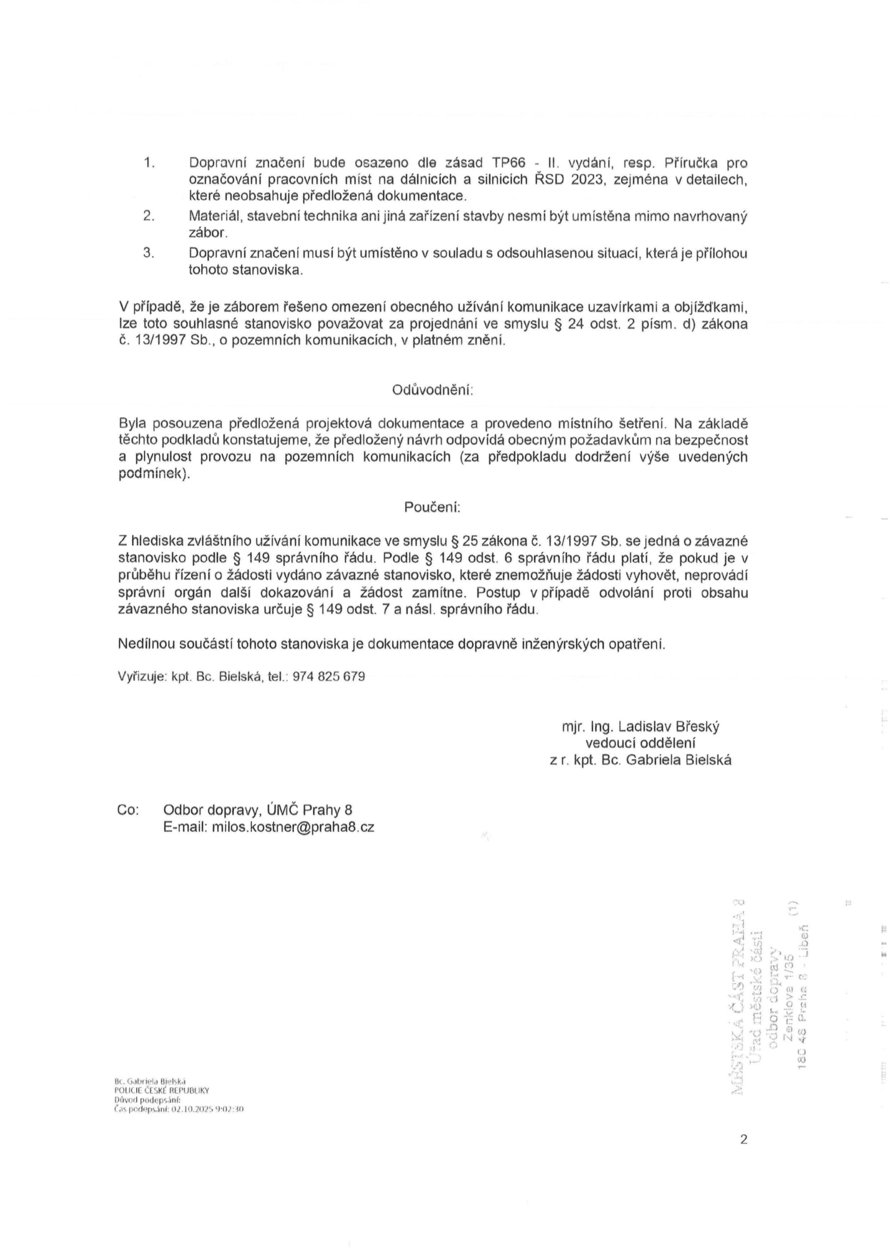 Úřední dokument obsahující podmínky pro dopravní značení a odůvodnění rozhodnutí. Podmínky: 1. Dopravní značení bude osazeno dle zásad TP66 - II. vydání, resp. Příručka pro označování pracovních míst na dálnicích a silnicích ŘSD 2023. 2. Materiál, stavební technika ani jiná zařízení stavby nesmí být umístěna mimo navrhovaný zábor. 3. Dopravní značení musí být umístěno v souladu s odsouhlasenou situací. Odůvodnění: Návrh odpovídá požadavkům na bezpečnost a plynulost provozu. Poučení: Závazné stanovisko dle § 149 správního řádu. Vyřizuje: kpt. Bc. Bielská, tel.: 974 825 679. Podepsáni: mjr. Ing. Ladislav Břeský (vedoucí oddělení) a z r. kpt. Bc. Gabriela Bielská. Kopie: Odbor dopravy, ÚMČ Prahy 8, e-mail: milos.kostner@praha8.cz. Razítko: MĚSTSKÁ ČÁST PRAHA 8, Úřad městské části, odbor dopravy, Zenklova 1/35, 180 48 Praha 8 - Libeň. Elektronický podpis: Bc. Gabriela Bielská, POLICIE ČESKÉ REPUBLIKY, čas podpisu: 02.10.2025 9:02:30.