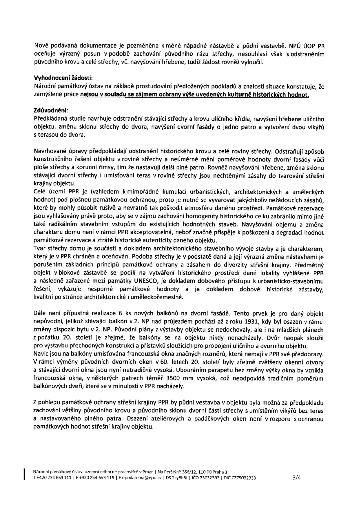 Úřední dokument Národního památkového ústavu (NPÚ ÚOP PR) týkající se posouzení stavebního záměru. Dokument konstatuje, že nově podávaná dokumentace je pozměněna, ale NPÚ nesouhlasí s odstraněním původního krovu a střechy. Vyhodnocení žádosti: zamýšlené práce nejsou v souladu se zájmem ochrany kulturně historických hodnot. Zdůvodnění: Návrh na odstranění střechy a krovu, navýšení hřebene, změnu sklonu a vytvoření teras je nepřípustný. Území PPR (Pražská památková rezervace) vyžaduje zachování homogenity a historické autenticity. Dále je nepřípustná realizace 6 nových balkonů na dvorové fasádě, neboť nejsou pro objekt původní a neodpovídají historickému kontextu. Půdní vestavba je možná pouze při zachování většiny původního krovu a sklonu střechy, s využitím ateliérových a padáčkových oken bez teras. Kontakt: Národní památkový ústav, územní odborné pracoviště v Praze, Na Perštýně 356/12, 110 00 Praha 1, tel: +420 234 653 111, e-mail: epodatelna@npu.cz.