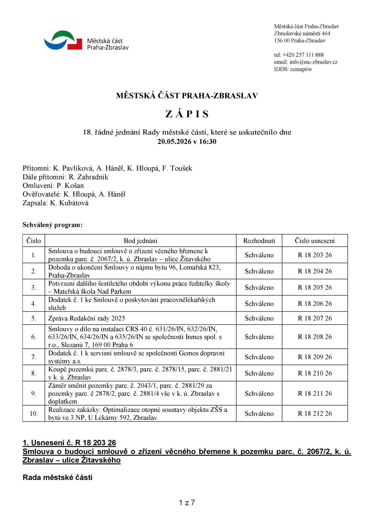 Zápis z 18. řádného jednání Rady městské části Praha-Zbraslav konaného dne 20.05.2026 v 16:30. Přítomni: K. Pavlíková, A. Háněl, K. Hloupá, F. Toušek. Dále přítomni: R. Zahradník. Omluveni: P. Košan. Ověřovatelé: K. Hloupá, A. Háněl. Zapsala: K. Kubátová. Program jednání: 1. Smlouva o budoucí smlouvě o zřízení věcného břemene k pozemku parc. č. 2067/2, k. ú. Zbraslav – ulice Žitavského (R 18 203 26), 2. Dohoda o ukončení Smlouvy o nájmu bytu 96, Lomařská 823, Praha-Zbraslav (R 18 204 26), 3. Potvrzení dalšího šestiletého období výkonu práce ředitelky školy – Mateřská škola Nad Parkem (R 18 205 26), 4. Dodatek č. 1 ke Smlouvě o poskytování pracovnělékařských služeb (R 18 206 26), 5. Zpráva Redakční rady 2025 (R 18 207 26), 6. Smlouvy o dílo na instalaci CRS 40 č. 631/26/IN, 632/26/IN, 633/26/IN, 634/26/IN a 635/26/IN se společností Inmes spol. s r.o., Slezanů 7, 169 00 Praha 6 (R 18 208 26), 7. Dodatek č. 1 k servisní smlouvě se společností Gemos dopravní systémy a.s. (R 18 209 26), 8. Koupě pozemků parc. č. 2878/3, parc. č. 2878/15, parc. č. 2881/21 v k. ú. Zbraslav (R 18 210 26), 9. Záměr směnit pozemky parc. č. 2043/1, parc. č. 2881/29 za pozemky parc. č. 2878/2, parc. č. 2881/4 vše v k. ú. Zbraslav s doplatkem (R 18 211 26), 10. Realizace zakázky: Optimalizace otopné soustavy objektu ZŠS a bytů ve 3.NP, U Lékárny 592, Zbraslav (R 18 212 26). Všechny body byly schváleny.