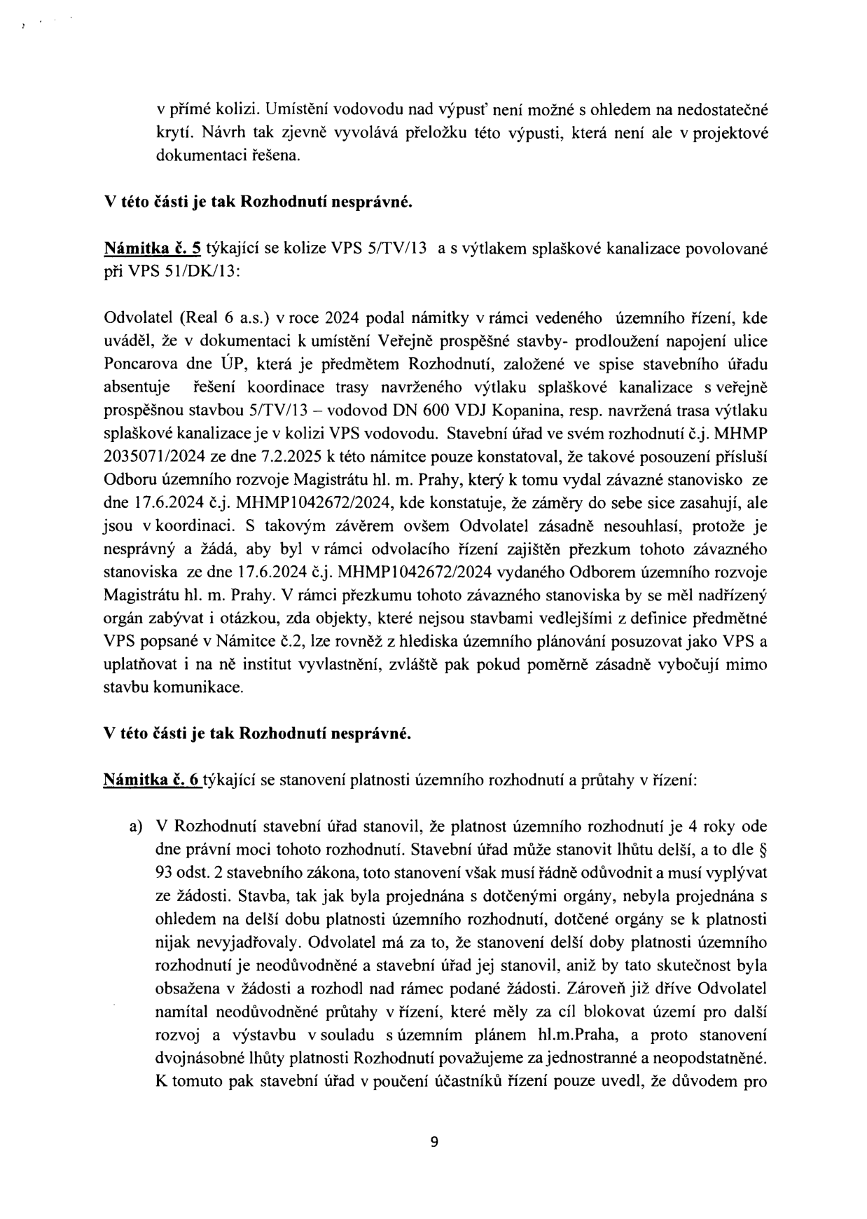 Text dokumentu obsahující právní námitky v rámci územního řízení:

- Úvodní část: Zmínka o kolizi vodovodu nad výpustí a nutnosti přeložky, která není v dokumentaci.
- 'V této části je tak Rozhodnutí nesprávné.'
- 'Námitka č. 5 týkající se kolize VPS 5/TV/13 a s výtlakem splaškové kanalizace povolané při VPS 51/DK/13': Odvolatel (Real 6 a.s.) v roce 2024 podal námitky, kde uvádí, že v dokumentaci chybí koordinace trasy výtlaku splaškové kanalizace s vodovodem DN 600 VDJ Kopanina. Stavební úřad se odvolal na stanovisko Odboru územního rozvoje Magistrátu hl. m. Prahy ze dne 17.6.2024 (č.j. MHMP1042672/2024), s čímž odvolatel nesouhlasí a žádá přezkum.
- 'V této části je tak Rozhodnutí nesprávné.'
- 'Námitka č. 6 týkající se stanovení platnosti územního rozhodnutí a průtahy v řízení': a) Odvolatel napadá stanovení platnosti územního rozhodnutí na 4 roky (dle § 93 odst. 2 stavebního zákona), neboť toto prodloužení nebylo řádně odůvodněno, nebylo v žádosti a dotčené orgány se k němu nevyjadřovaly. Odvolatel dále namítá neodůvodněné průtahy v řízení, které blokují rozvoj území.