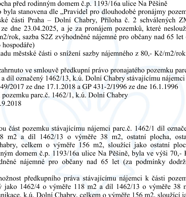 Výňatek z úředního dokumentu týkající se pronájmu pozemků v k.ú. Dolní Chabry u rodinného domu č.p. 1193/16a v ulici Na Pěšině. Klíčové informace: 1) Stanovení nájemného dle pravidel schválených ZM dne 23.04.2025 (sazba S2Z pro občany nad 65 let). 2) Zmínka o snížení sazby z 80 Kč/m2/rok. 3) Zahrnutí předkupního práva pro stávajícího nájemce k pozemkům parc. č. 1462/4 (118 m2) a dílu 1462/13 (38 m2), celkem 156 m2. 4) Odkazy na geometrické plány (GP 431-2/1996 a další). 5) Původní nájemné bylo ve výši 70 Kč/m2/rok.