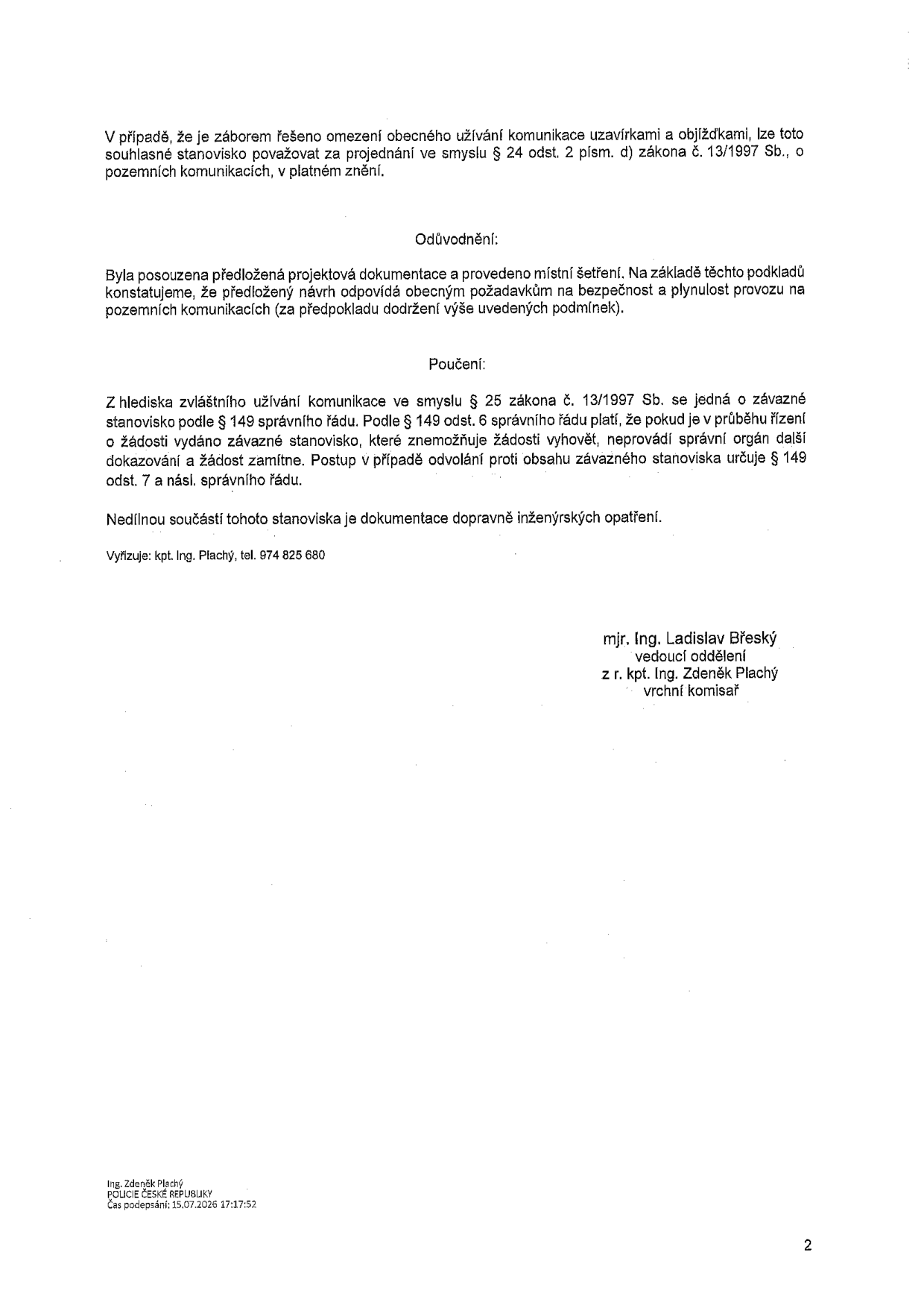 Text dokumentu: V případě, že je záborem řešeno omezení obecného užívání komunikace uzavírkami a objížďkami, lze toto souhlasné stanovisko považovat za projednání ve smyslu § 24 odst. 2 písm. d) zákona č. 13/1997 Sb., o pozemních komunikacích, v platném znění. Odůvodnění: Byla posouzena předložená projektová dokumentace a provedeno místní šetření. Na základě těchto podkladů konstatujeme, že předložený návrh odpovídá obecným požadavkům na bezpečnost a plynulost provozu na pozemních komunikacích (za předpokladu dodržení výše uvedených podmínek). Poučení: Z hlediska zvláštního užívání komunikace ve smyslu § 25 zákona č. 13/1997 Sb. se jedná o závazné stanovisko podle § 149 správního řádu. Podle § 149 odst. 6 správního řádu platí, že pokud je v průběhu řízení o žádosti vydáno závazné stanovisko, které znemožňuje žádosti vyhovět, neprovádí správní orgán další dokazování a žádost zamítne. Postup v případě odvolání proti obsahu závazného stanoviska určuje § 149 odst. 7 a násl. správního řádu. Nedílnou součástí tohoto stanoviska je dokumentace dopravně inženýrských opatření. Vyřizuje: kpt. Ing. Plachý, tel. 974 825 680. Podepsáno: mjr. Ing. Ladislav Břeský, vedoucí oddělení, z r. kpt. Ing. Zdeněk Plachý, vrchní komisař. Digitální podpis: Ing. Zdeněk Plachý, POLICIE ČESKÉ REPUBLIKY, Čas podepsání: 15.07.2026 17:17:52.
