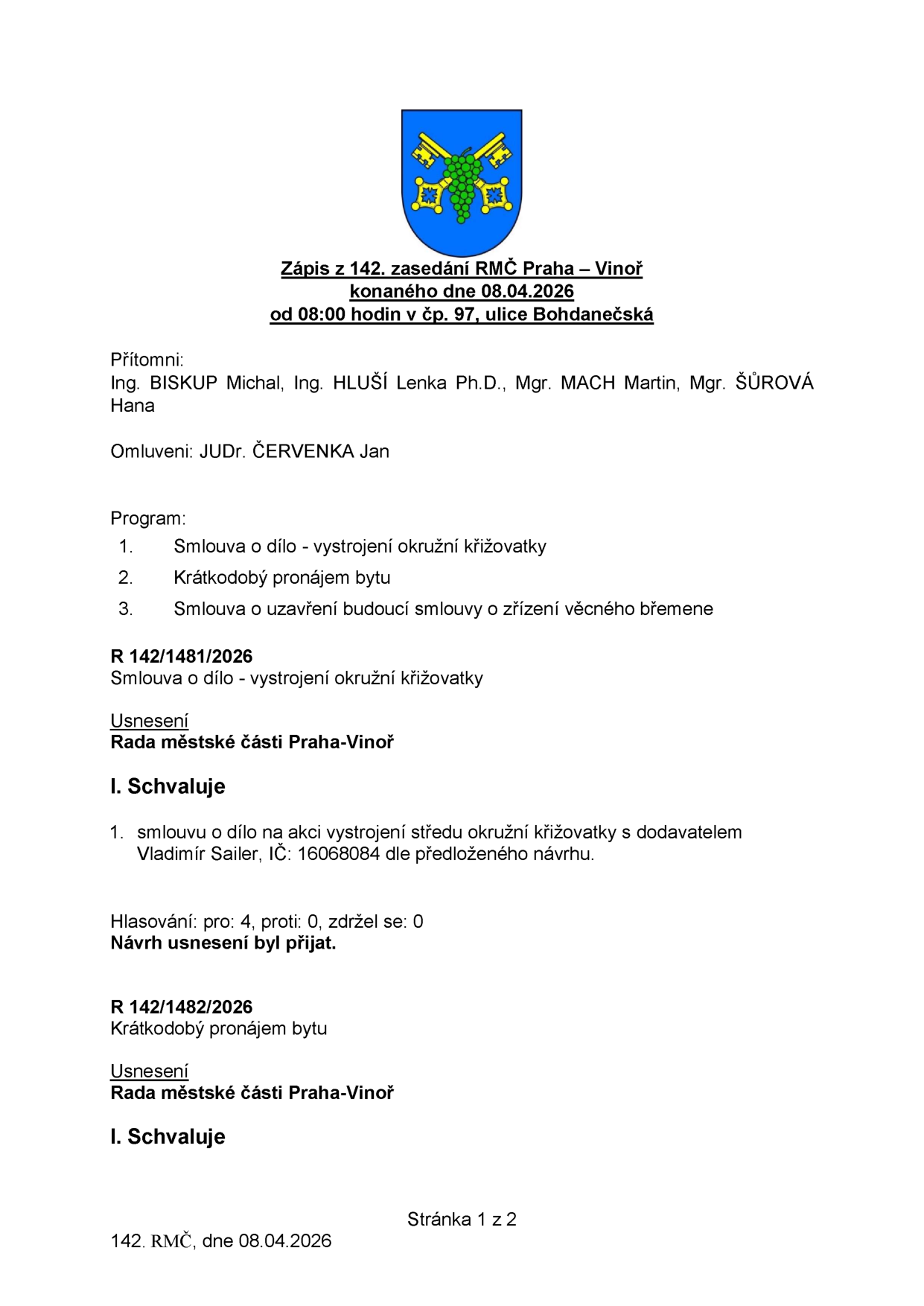 Zápis z 142. zasedání RMČ Praha – Vinoř konaného dne 08.04.2026 od 08:00 hodin v čp. 97, ulice Bohdanečská. Přítomni: Ing. BISKUP Michal, Ing. HLUŠÍ Lenka Ph.D., Mgr. MACH Martin, Mgr. ŠŮROVÁ Hana. Omluveni: JUDr. ČERVENKA Jan. Program: 1. Smlouva o dílo - vystrojení okružní křižovatky, 2. Krátkodobý pronájem bytu, 3. Smlouva o uzavření budoucí smlouvy o zřízení věcného břemene. R 142/1481/2026: Smlouva o dílo - vystrojení okružní křižovatky. Usnesení Rady městské části Praha-Vinoř: I. Schvaluje 1. smlouvu o dílo na akci vystrojení středu okružní křižovatky s dodavatelem Vladimír Sailer, IČ: 16068084 dle předloženého návrhu. Hlasování: pro: 4, proti: 0, zdržel se: 0. Návrh usnesení byl přijat. R 142/1482/2026: Krátkodobý pronájem bytu. Usnesení Rady městské části Praha-Vinoř: I. Schvaluje. Stránka 1 z 2, 142. RMČ, dne 08.04.2026.