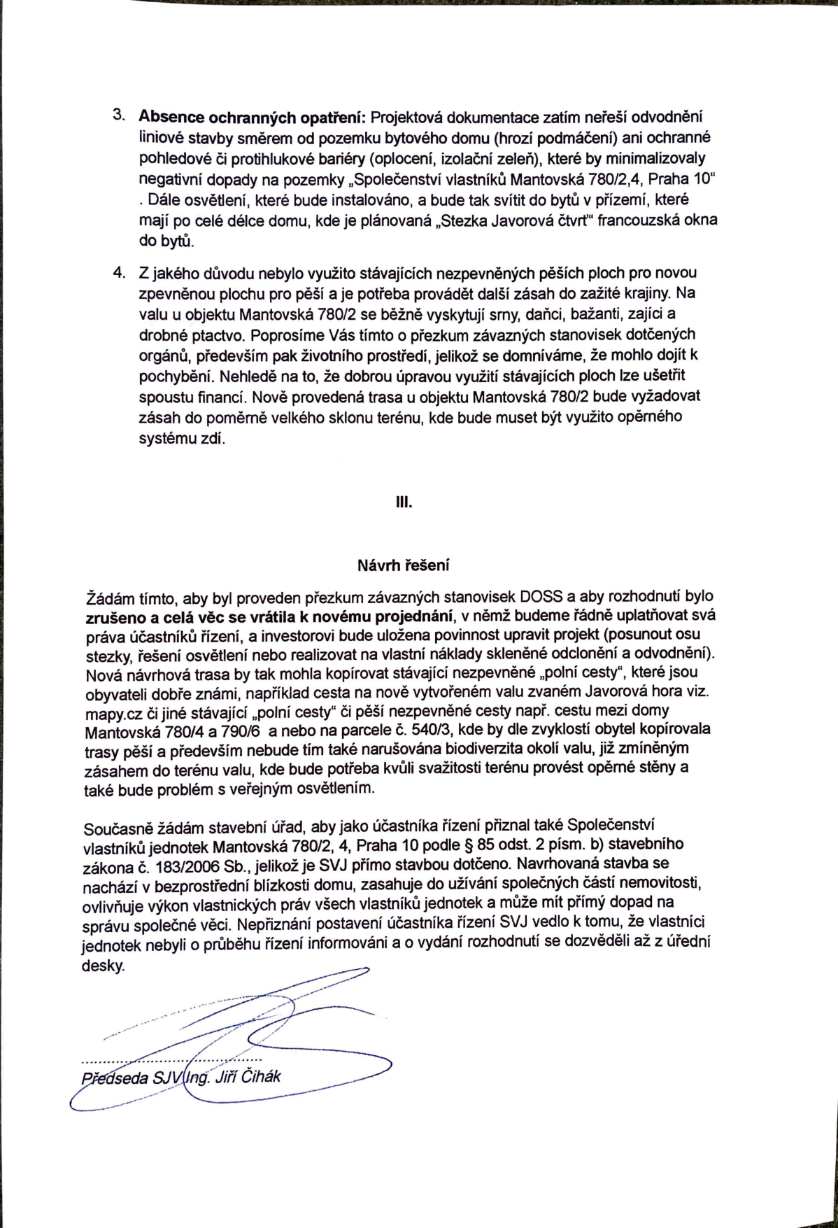 Text dokumentu (pravděpodobně odvolání nebo námitka v rámci stavebního řízení): 

3. Absence ochranných opatření: Projektová dokumentace zatím neřeší odvodnění liniové stavby směrem od pozemku bytového domu (hrozí podmáčení) ani ochranné pohledové či protihlukové bariéry (oplocení, izolační zeleň), které by minimalizovaly negativní dopady na pozemky „Společenství vlastníků Mantovská 780/2,4, Praha 10“. Dále osvětlení, které bude instalováno, a bude tak svítit do bytů v přízemí, které mají po celé délce domu, kde je plánovaná „Stezka Javorová čtvrť“ francouzská okna do bytů.

4. Z jakého důvodu nebylo využito stávajících nezpevněných pěších ploch pro novou zpevněnou plochu pro pěší a je potřeba provádět další zásah do zažité krajiny. Na valu u objektu Mantovská 780/2 se běžně vyskytují srny, danči, bažanti, zajíci a drobné ptactvo. Poprosíme Vás tímto o přezkum závazných stanovisek dotčených orgánů, především pak životního prostředí, jelikož se domníváme, že mohlo dojít k pochybení. Nehledě na to, že dobrou úpravou využití stávajících ploch lze ušetřit spoustu financí. Nově provedená trasa u objektu Mantovská 780/2 bude vyžadovat zásah do poměrně velkého sklonu terénu, kde bude muset být využito opěrného systému zdí.

III. Návrh řešení
Žádám tímto, aby byl proveden přezkum závazných stanovisek DOSS a aby rozhodnutí bylo zrušeno a celá věc se vrátila k novému projednání, v němž budeme řádně uplatňovat svá práva účastníků řízení, a investorovi bude uložena povinnost upravit projekt (posunout osu stezky, řešení osvětlení nebo realizovat na vlastní náklady skleněné odclonění a odvodnění). Nová návrhová trasa by tak mohla kopírovat stávající nezpevněné „polní cesty“, které jsou obyvateli dobře známi, například cesta na nově vytvořeném valu zvaném Javorová hora viz. mapy.cz či jiné stávající „polní cesty“ či pěší nezpevněné cesty např. cestu mezi domy Mantovská 780/4 a 790/6 a nebo na parcele č. 540/3, kde by dle zvyklostí obyvatel kopírovala trasy pěší a především nebude tím také narušována biodiverzita okolí valu, již zmíněným zásahem do terénu valu, kde bude potřeba kvůli svažitosti terénu provést opěrné stěny a také bude problém s veřejným osvětlením.

Současně žádám stavební úřad, aby jako účastníka řízení přiznal také Společenství vlastníků jednotek Mantovská 780/2, 4, Praha 10 podle § 85 odst. 2 písm. b) stavebního zákona č. 183/2006 Sb., jelikož je SVJ přímo stavbou dotčeno. Navrhovaná stavba se nachází v bezprostřední blízkosti domu, zasahuje do užívání společných částí nemovitosti, ovlivňuje výkon vlastnických práv všech vlastníků jednotek a může mít přímý dopad na správu společné věci. Nepřiznání postavení účastníka řízení SVJ vedlo k tomu, že vlastníci jednotek nebyli o průběhu řízení informováni a o vydání rozhodnutí se dozvěděli až z úřední desky.

Předseda SVJ Ing. Jiří Čihák