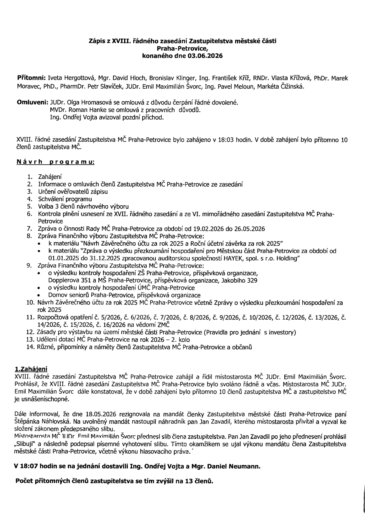 Zápis z XVIII. řádného zasedání Zastupitelstva městské části Praha-Petrovice, konaného dne 03.06.2026. Přítomni: Iveta Hergottová, Mgr. David Hloch, Bronislav Klinger, Ing. František Kříž, RNDr. Vlasta Křížová, PhDr. Marek Moravec, PhD., PharmDr. Petr Slavíček, JUDr. Emil Maximilián Švorc, Ing. Pavel Meloun, Markéta Čižinská. Omluveni: JUDr. Olga Hromasová, MVDr. Roman Hanke, Ing. Ondřej Vojta (pozdní příchod). Program zahrnuje: zahájení, omluvy, ověřovatele, schválení programu, volbu návrhového výboru, kontrolu usnesení, zprávu o činnosti Rady, zprávu Finančního výboru (závěrečný účet 2025, audit, kontroly hospodaření ZŠ, ÚMČ a Domova seniorů), rozpočtová opatření, zásady pro výstavbu, udělení dotací a různé. Zasedání zahájil v 18:03 JUDr. Emil Maximilián Švorc. Dne 18.05.2026 rezignovala Štěpánka Náhlovská, nahradil ji Jan Zavadil. V 18:07 se dostavili Ing. Ondřej Vojta a Mgr. Daniel Neumann, celkem přítomno 13 členů.