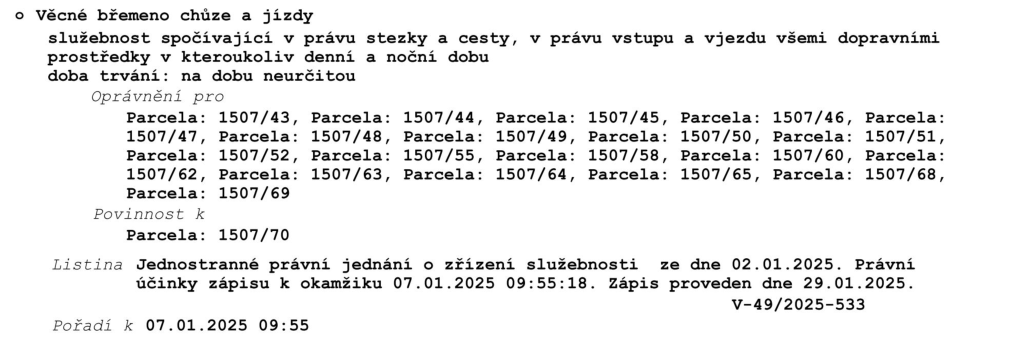 Věcné břemeno chůze a jízdy: služebnost spočívající v právu stezky a cesty, v právu vstupu a vjezdu všemi dopravními prostředky v kteroukoliv denní a noční dobu. Doba trvání: na dobu neurčitou. Oprávnění pro parcely: 1507/43, 1507/44, 1507/45, 1507/46, 1507/47, 1507/48, 1507/49, 1507/50, 1507/51, 1507/52, 1507/55, 1507/58, 1507/60, 1507/62, 1507/63, 1507/64, 1507/65, 1507/68, 1507/69. Povinnost k parcele: 1507/70. Listina: Jednostranné právní jednání o zřízení služebnosti ze dne 02.01.2025. Právní účinky zápisu k okamžiku 07.01.2025 09:55:18. Zápis proveden dne 29.01.2025. Číslo jednací: V-49/2025-533. Pořadí k 07.01.2025 09:55.