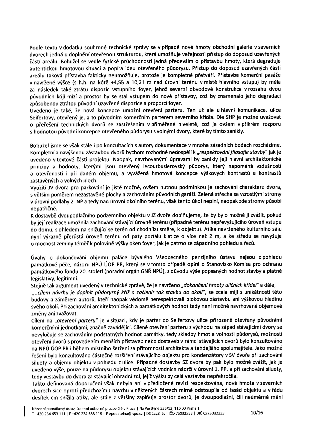 Textový dokument Národního památkového ústavu (strana 10/16) obsahující odborné vyjádření k projektu dostavby a úpravám v areálu. Dokument kritizuje navrhovanou hmotu obchodní galerie v severních dvorech, která degraduje autentickou situaci a půdorys. Dále rozebírá problematiku 'otevření parteru', parkování v JV dvoře, výškové parametry dostavby a nesoulad s památkovou ochranou budovy bývalého Všeobecného penzijního ústavu. Dokument je zakončen kontaktními údaji: Národní památkový ústav, územní odborné pracoviště v Praze, Na Perštýně 356/12, 110 00 Praha 1, tel: +420 234 653 111, fax: +420 234 653 119, e-mail: epodatelna@npu.cz, DS: 2cy8h6t, IČO: 75032333, DIČ: CZ75032333.