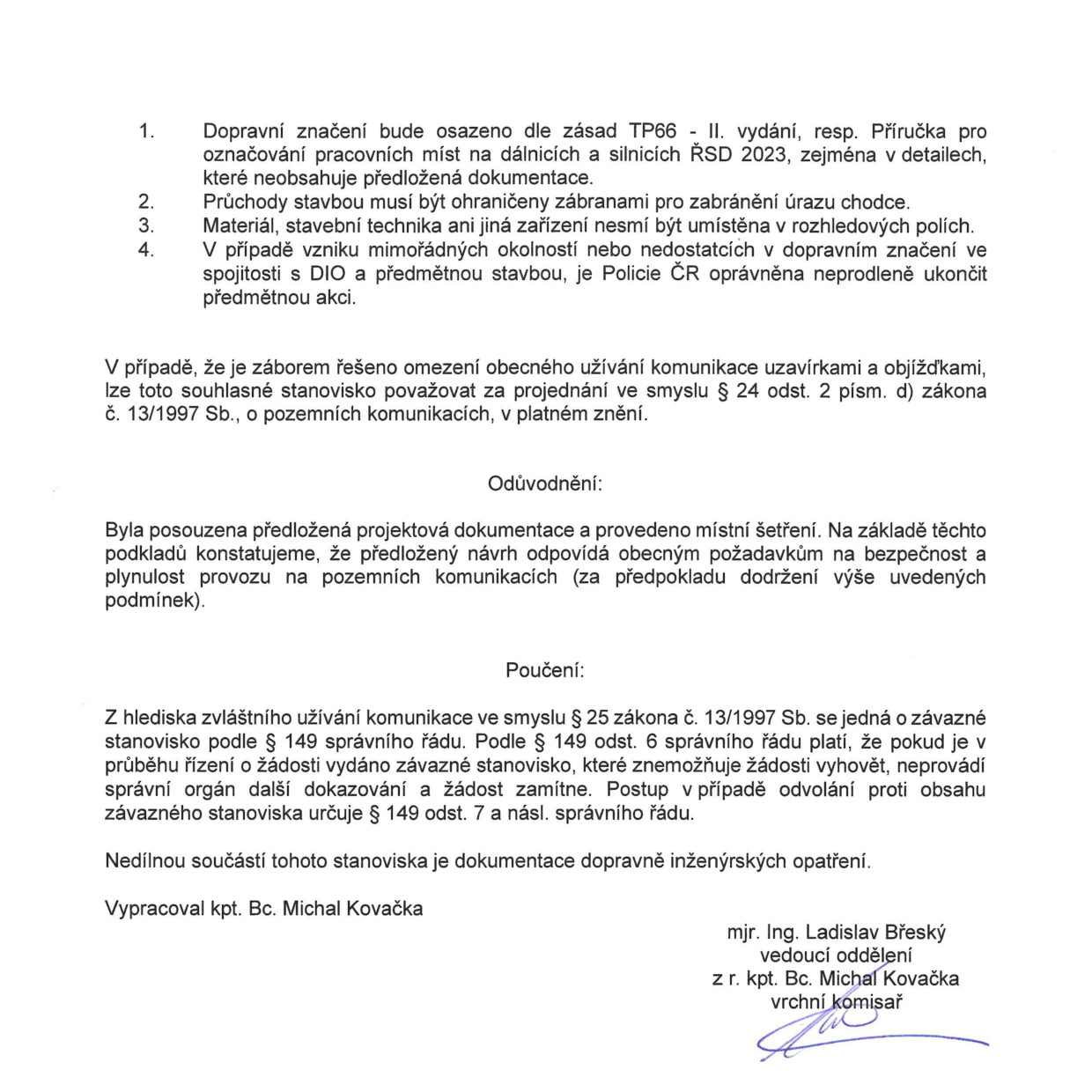 Textová část úředního rozhodnutí (stanoviska): 1. Dopravní značení bude osazeno dle zásad TP66 - II. vydání, resp. Příručka pro označování pracovních míst na dálnicích a silnicích ŘSD 2023. 2. Průchody stavbou musí být ohraničeny zábranami pro zabránění úrazu chodce. 3. Materiál, stavební technika ani jiná zařízení nesmí být umístěna v rozhledových polích. 4. V případě vzniku mimořádných okolností nebo nedostatků v dopravním značení v spojitosti s DIO a předmětnou stavbou, je Policie ČR oprávněna neprodleně ukončit předmětnou akci. V případě, že je záborem řešeno omezení obecného užívání komunikace uzavírkami a objížďkami, lze toto souhlasné stanovisko považovat za projednání ve smyslu § 24 odst. 2 písm. d) zákona č. 13/1997 Sb., o pozemních komunikacích, v platném znění. Odůvodnění: Byla posouzena předložená projektová dokumentace a provedeno místní šetření. Na základě těchto podkladů konstatujeme, že předložený návrh odpovídá obecným požadavkům na bezpečnost a plynulost provozu na pozemních komunikacích (za předpokladu dodržení výše uvedených podmínek). Poučení: Z hlediska zvláštního užívání komunikace ve smyslu § 25 zákona č. 13/1997 Sb. se jedná o závazné stanovisko podle § 149 správního řádu. Nedílnou součástí tohoto stanoviska je dokumentace dopravně inženýrských opatření. Vypracoval kpt. Bc. Michal Kovačka, schválil mjr. Ing. Ladislav Břeský, vedoucí oddělení.
