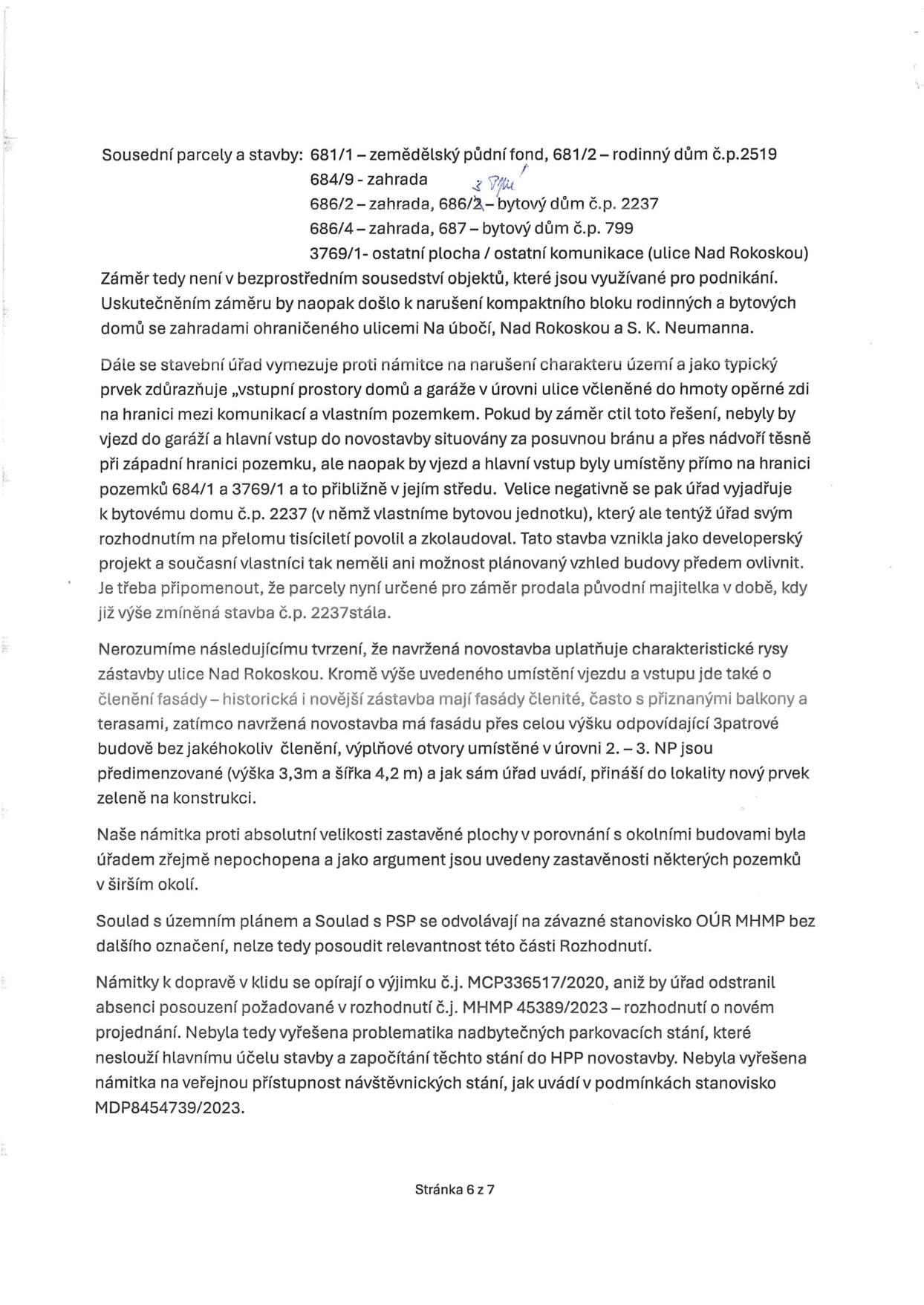 Text dokumentu (stránka 6 ze 7) obsahující námitky účastníka řízení k územnímu rozhodnutí. Obsah: Seznam sousedních parcel a staveb (681/1, 681/2, 684/9, 686/2, 686/4, 3769/1). Argumentace proti tvrzení stavebního úřadu ohledně charakteru území, umístění vjezdů a garáží, a narušení kompaktního bloku zástavby. Kritika vzhledu novostavby (fasáda, rozměry výplňových otvorů). Námitka k absolutní velikosti zastavěné plochy. Upozornění na nesoulad s územním plánem a PSP. Námitky k dopravě a parkování (odkaz na výjimku č.j. MCP336517/2020, rozhodnutí MHMP 45389/2023 a stanovisko MDP8454739/2023).