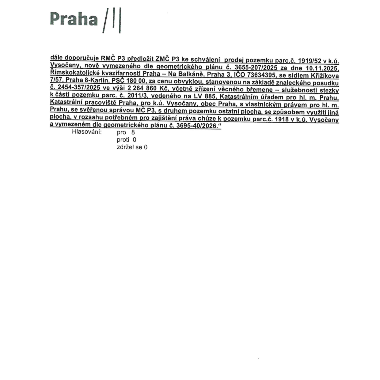 Výpis z usnesení Rady městské části Praha 3 (RMČ P3), která doporučuje Zastupitelstvu městské části Praha 3 (ZMČ P3) ke schválení prodej pozemku parc. č. 1919/52 v k.ú. Vysočany. Pozemek je nově vymezen geometrickým plánem č. 3655-207/2025 ze dne 10.11.2025. Kupujícím je Římskokatolická kvazifarnost Praha – Na Balkáně, Praha 3, IČO 73634395, se sídlem Křižíkova 7/57, Praha 8-Karlín, PSČ 180 00. Kupní cena činí 2 264 860 Kč, stanovena na základě znaleckého posudku č. 2454-357/2025. Součástí prodeje je zřízení věcného břemene – služebnosti stezky k části pozemku parc. č. 2011/3, vedeného na LV 885, Katastrálním úřadem pro hl. m. Prahu, Katastrální pracoviště Praha, pro k.ú. Vysočany, obec Praha, ve vlastnictví hl. m. Prahy, se svěřenou správou MČ P3. Druh pozemku je ostatní plocha, způsob využití jiná plocha, v rozsahu potřebném pro zajištění práva chůze k pozemku parc. č. 1918 v k.ú. Vysočany, vymezeném geometrickým plánem č. 3695-40/2026. Výsledek hlasování: pro 8, proti 0, zdržel se 0.