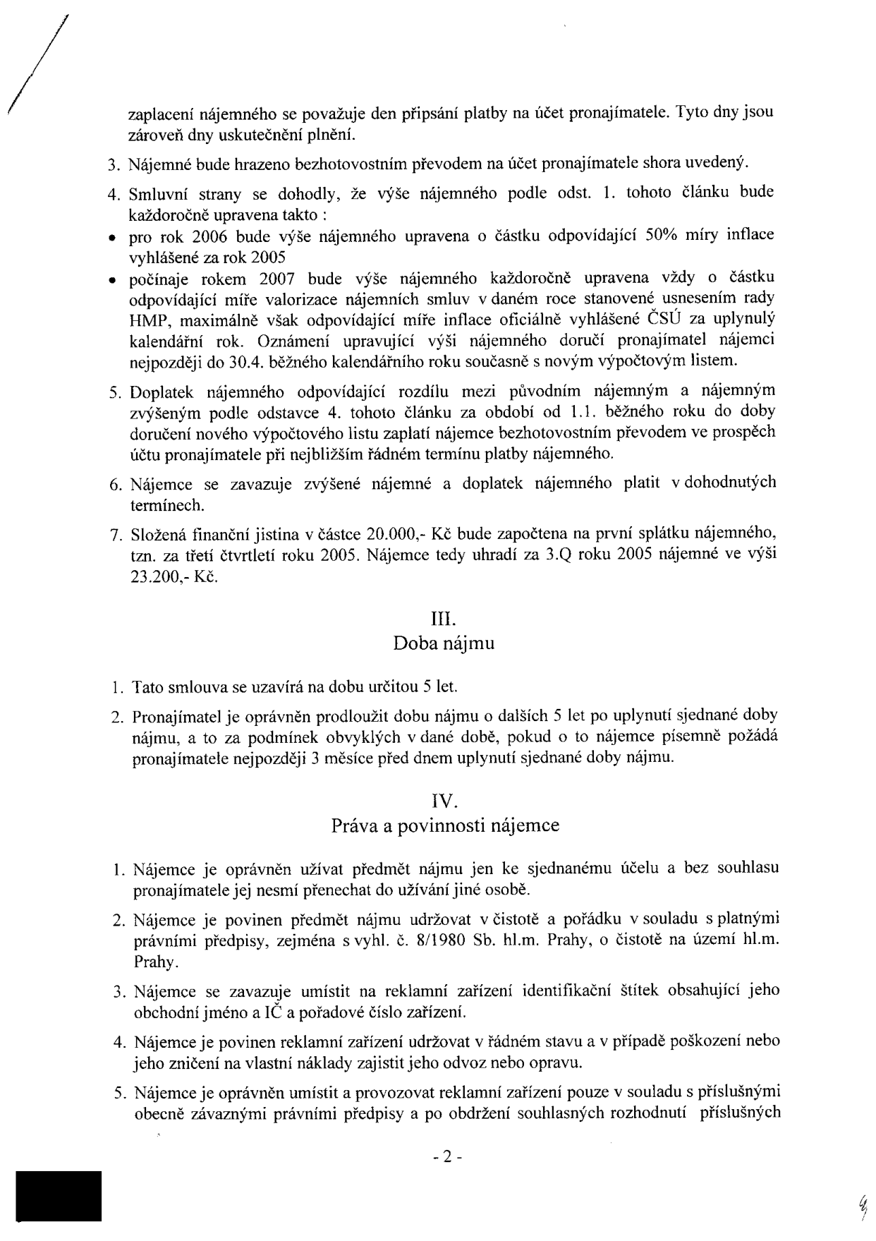 Smlouva o nájmu (pokračování textu): 

Bod 3: Nájemné bude hrazeno bezhotovostním převodem na účet pronajímatele.
Bod 4: Úprava nájemného: pro rok 2006 o 50 % míry inflace za rok 2005; od roku 2007 každoroční úprava dle míry valorizace nájemných stanovené usnesením rady HMP, oznámení do 30.4. běžného roku.
Bod 5: Doplatek nájemného za období od 1.1. do doručení nového výpočtového listu bude uhrazen při nejbližším termínu platby.
Bod 6: Nájemce se zavazuje platit zvýšené nájemné a doplatek.
Bod 7: Složená finanční jistina 20.000,- Kč bude započtena na první splátku nájemného (3.Q 2005), nájemce doplatí 3.200,- Kč (celkem 23.200,- Kč).

III. Doba nájmu:
1. Smlouva na dobu určitou 5 let.
2. Možnost prodloužení o dalších 5 let za obvyklých podmínek, pokud nájemce písemně požádá 3 měsíce před uplynutím doby.

IV. Práva a povinnosti nájemce:
1. Užívání k sjednanému účelu, zákaz přenechání jiné osobě bez souhlasu.
2. Povinnost udržovat čistotu a pořádek dle vyhl. č. 8/1980 Sb. hl.m. Prahy.
3. Povinnost umístit na reklamní zařízení identifikační štítek (obchodní jméno, IČ, pořadové číslo).
4. Povinnost udržovat zařízení v řádném stavu, opravy na vlastní náklady.
5. Povinnost umístit a provozovat zařízení v souladu s právními předpisy a souhlasnými rozhodnutími.