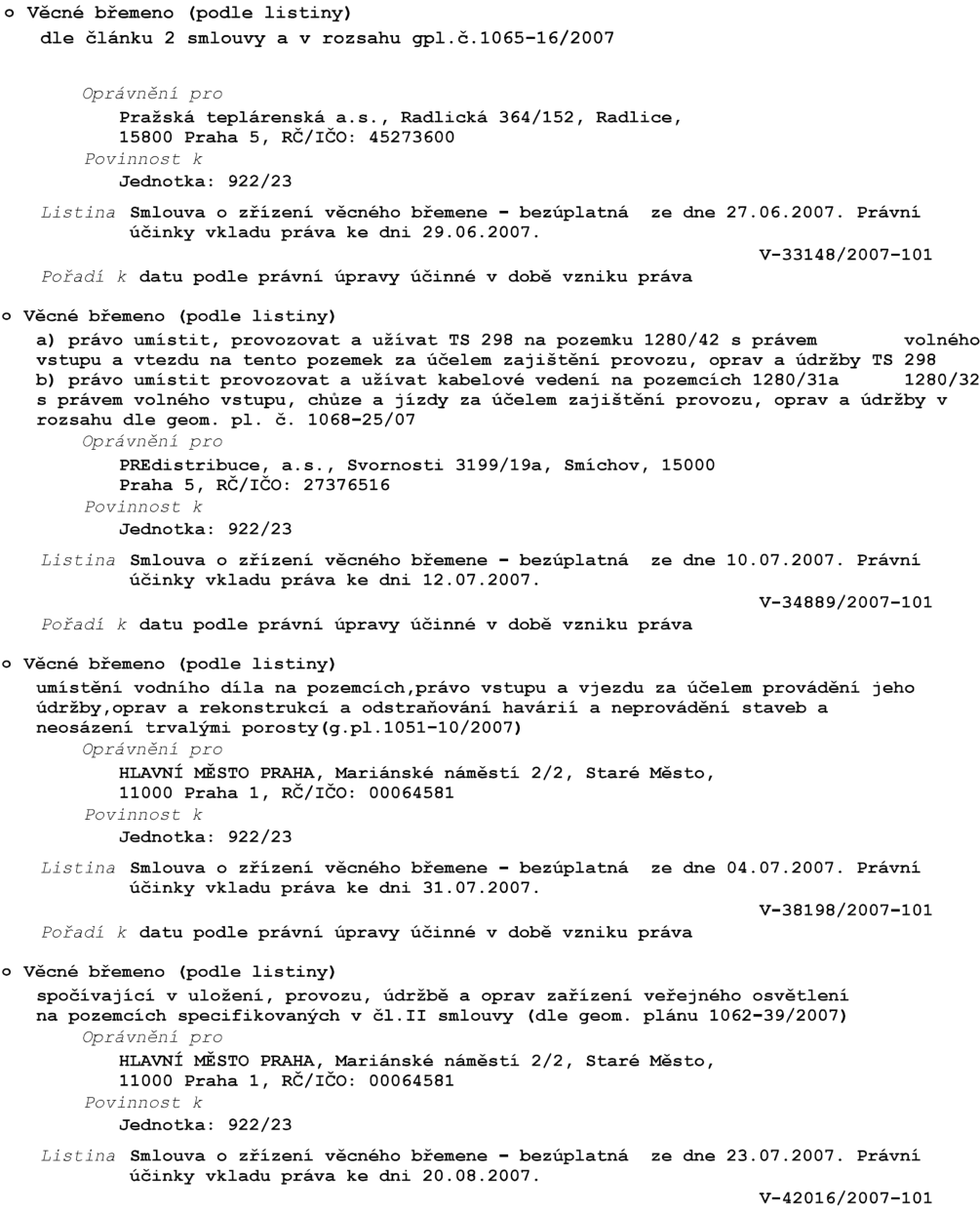 Výpis věcných břemen pro jednotku 922/23:

1. Věcné břemeno dle článku 2 smlouvy a v rozsahu gpl.č. 1065-16/2007. Oprávněný: Pražská teplárenská a.s., Radlická 364/152, Praha 5, IČO: 45273600. Listina: Smlouva o zřízení věcného břemene – bezúplatná ze dne 27.06.2007, právní účinky vkladu 29.06.2007, č.j. V-33148/2007-101.

2. Věcné břemeno: a) právo umístit, provozovat a užívat TS 298 na pozemku 1280/42 s právem volného vstupu a vjezdu za účelem zajištění provozu, oprav a údržby TS 298; b) právo umístit, provozovat a užívat kabelové vedení na pozemcích 1280/31a, 1280/32 s právem volného vstupu, chůze a jízdy za účelem zajištění provozu, oprav a údržby v rozsahu dle geom. pl. č. 1068-25/07. Oprávněný: PREdistribuce, a.s., Svornosti 3199/19a, Praha 5, IČO: 27376516. Listina: Smlouva o zřízení věcného břemene – bezúplatná ze dne 10.07.2007, právní účinky vkladu 12.07.2007, č.j. V-34889/2007-101.

3. Věcné břemeno: umístění vodního díla na pozemcích, právo vstupu a vjezdu za účelem provádění jeho údržby, oprav a rekonstrukcí a odstraňování havárií a neprovádění staveb a neosázení trvalými porosty (g.pl. 1051-10/2007). Oprávněný: HLAVNÍ MĚSTO PRAHA, Mariánské náměstí 2/2, Praha 1, IČO: 00064581. Listina: Smlouva o zřízení věcného břemene – bezúplatná ze dne 04.07.2007, právní účinky vkladu 31.07.2007, č.j. V-38198/2007-101.

4. Věcné břemeno: spočívající v uložení, provozu, údržbě a opravách zařízení veřejného osvětlení na pozemcích specifikovaných v čl. II smlouvy (dle geom. plánu 1062-39/2007). Oprávněný: HLAVNÍ MĚSTO PRAHA, Mariánské náměstí 2/2, Praha 1, IČO: 00064581. Listina: Smlouva o zřízení věcného břemene – bezúplatná ze dne 23.07.2007, právní účinky vkladu 20.08.2007, č.j. V-42016/2007-101.