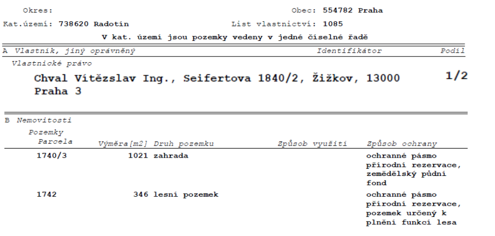 Výpis z katastru nemovitostí, List vlastnictví: 1085, Okres: Praha, Katastrální území: 738620 Radotín. Vlastník: Chval Vítězslav Ing., Seifertova 1840/2, Žižkov, 13000 Praha 3, podíl 1/2. Nemovitosti: Parcela 1740/3, výměra 1021 m2, druh pozemku: zahrada, způsob ochrany: ochranné pásmo přírodní rezervace, zemědělský půdní fond. Parcela 1742, výměra 346 m2, druh pozemku: lesní pozemek, způsob ochrany: ochranné pásmo přírodní rezervace, pozemek určený k plnění funkcí lesa.