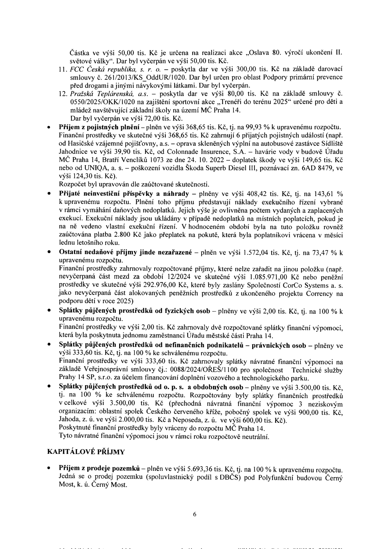 Text dokumentu obsahuje finanční přehled příjmů MČ Praha 14:

- Částka 50,00 tis. Kč na akci „Oslava 80. výročí ukončení II. světové války“ (vyčerpáno).
- 11. FCC Česká republika, a.s. – dar 300,00 tis. Kč na primární prevenci (vyčerpáno).
- 12. Pražská Teplárenská, a.s. – dar 80,00 tis. Kč na akci „Trenéři do terénu 2025“ (vyčerpáno 72,00 tis. Kč).
- Příjem z pojistných plnění: 368,65 tis. Kč (99,93 % rozpočtu). Zahrnuje plnění od Hasičské vzájemné pojišťovny (39,90 tis. Kč), Colonnade Insurance, S.A. (havárie vody v budově Úřadu MČ Praha 14, 149,65 tis. Kč) a UNIQA, a.s. (poškození vozidla Škoda Superb, 124,30 tis. Kč).
- Přijaté neinvestiční příspěvky a náhrady: 408,42 tis. Kč (143,61 % rozpočtu). Zahrnuje náklady exekučního řízení a přeplatek 2,800 Kč.
- Ostatní nedaňové příjmy jinde nezařazené: 1.572,04 tis. Kč (73,47 % rozpočtu). Zahrnuje nevyčerpané mzdy 12/2024 (1.085.971,00 Kč) a prostředky od CorCo Systems a.s. (292.976,00 Kč).
- Splátky půjčených prostředků od fyzických osob: 2,00 tis. Kč (100 % rozpočtu).
- Splátky půjčených prostředků od nefinančních podnikatelů – právnických osob: 333,60 tis. Kč (100 % rozpočtu, Technické služby Prahy 14 SP, s.r.o.).
- Splátky půjčených prostředků od o. p. s. a obdobných osob: 3.500,00 tis. Kč (100 % rozpočtu). Zahrnuje splátky od Oblastního spolku Českého červeného kříže (900,00 tis. Kč), Jahoda, z. ú. (2.000,00 tis. Kč) a Neposeda, z. ú. (600,00 tis. Kč).
- KAPITÁLOVÉ PŘÍJMY: Příjem z prodeje pozemků: 5.693,36 tis. Kč (100 % rozpočtu). Prodej pozemku (spoluvlastnický podíl s DBČS) pod Polyfunkční budovou Černý Most, k. ú. Černý Most.