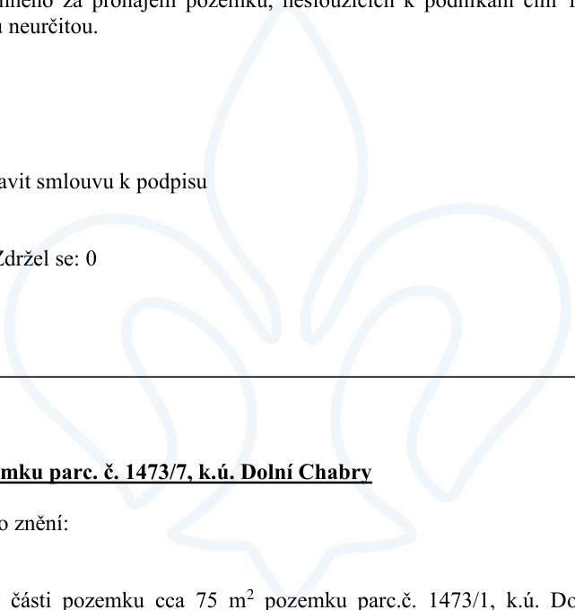Úřední dokument týkající se pronájmu pozemku. Obsahuje text: '...za pronájem pozemku, nesloužících k podnikání na dobu neurčitou.', '...avit smlouvu k podpisu', 'Zdržel se: 0', '...mku parc. č. 1473/7, k.ú. Dolní Chabry', 'o znění:', '...části pozemku cca 75 m² pozemku parc.č. 1473/1, k.ú. Do'.
