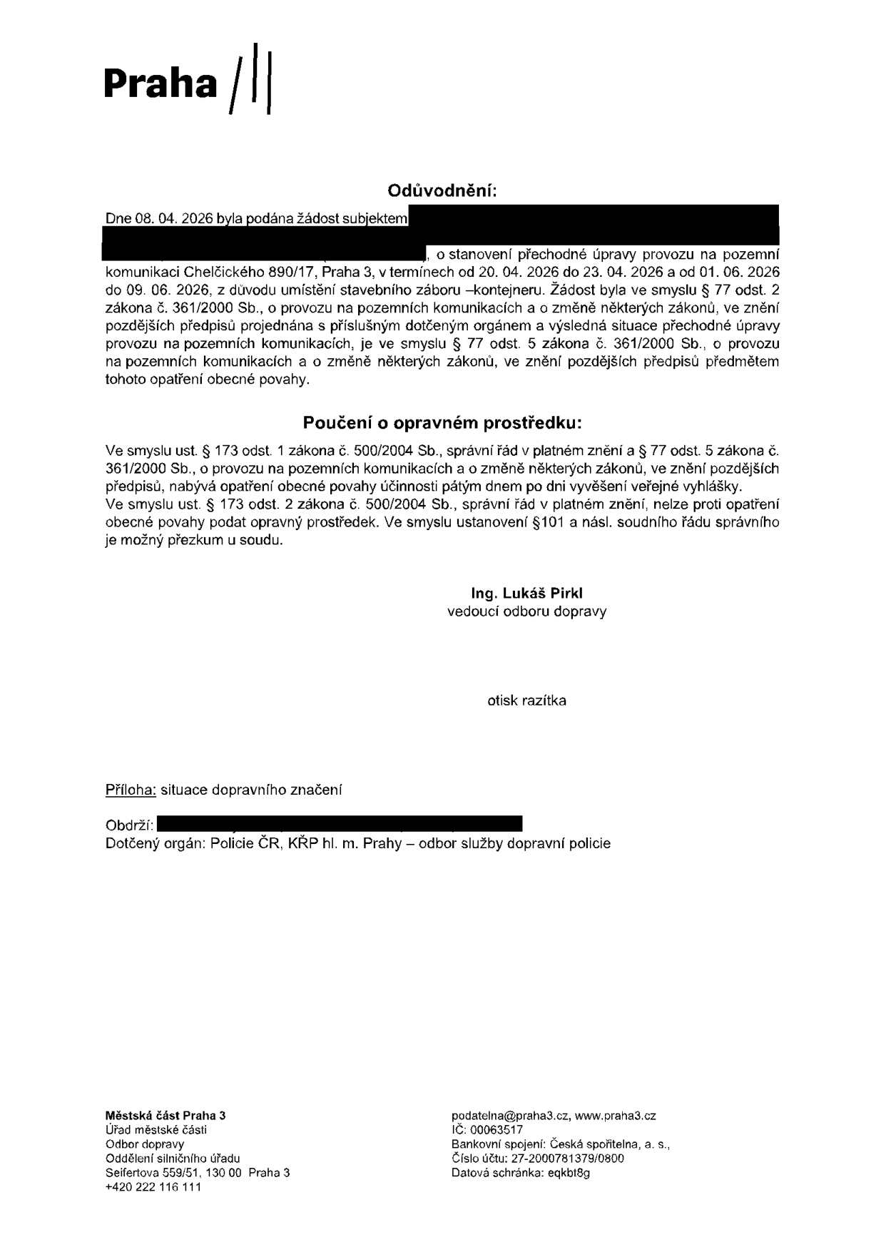 Odůvodnění opatření obecné povahy: Dne 08. 04. 2026 byla podána žádost o stanovení přechodné úpravy provozu na pozemní komunikaci Chelčického 890/17, Praha 3, v termínech od 20. 04. 2026 do 23. 04. 2026 a od 01. 06. 2026 do 09. 06. 2026 z důvodu umístění stavebního záboru – kontejneru. Poučení o opravném prostředku: Proti opatření obecné povahy nelze podat opravný prostředek, možný je přezkum u soudu. Vydal: Ing. Lukáš Pirkl, vedoucí odboru dopravy. Příloha: situace dopravního značení. Obdrží: Policie ČR, KŘP hl. m. Prahy – odbor služby dopravní policie. Kontakt: Městská část Praha 3, Úřad městské části, Odbor dopravy, Oddělení silničního úřadu, Seifertova 559/51, 130 00 Praha 3, podatelna@praha3.cz, www.praha3.cz, IČ: 00063517, bankovní spojení: Česká spořitelna, a. s., č.ú.: 27-2000781379/0800, datová schránka: eqkbt8g.