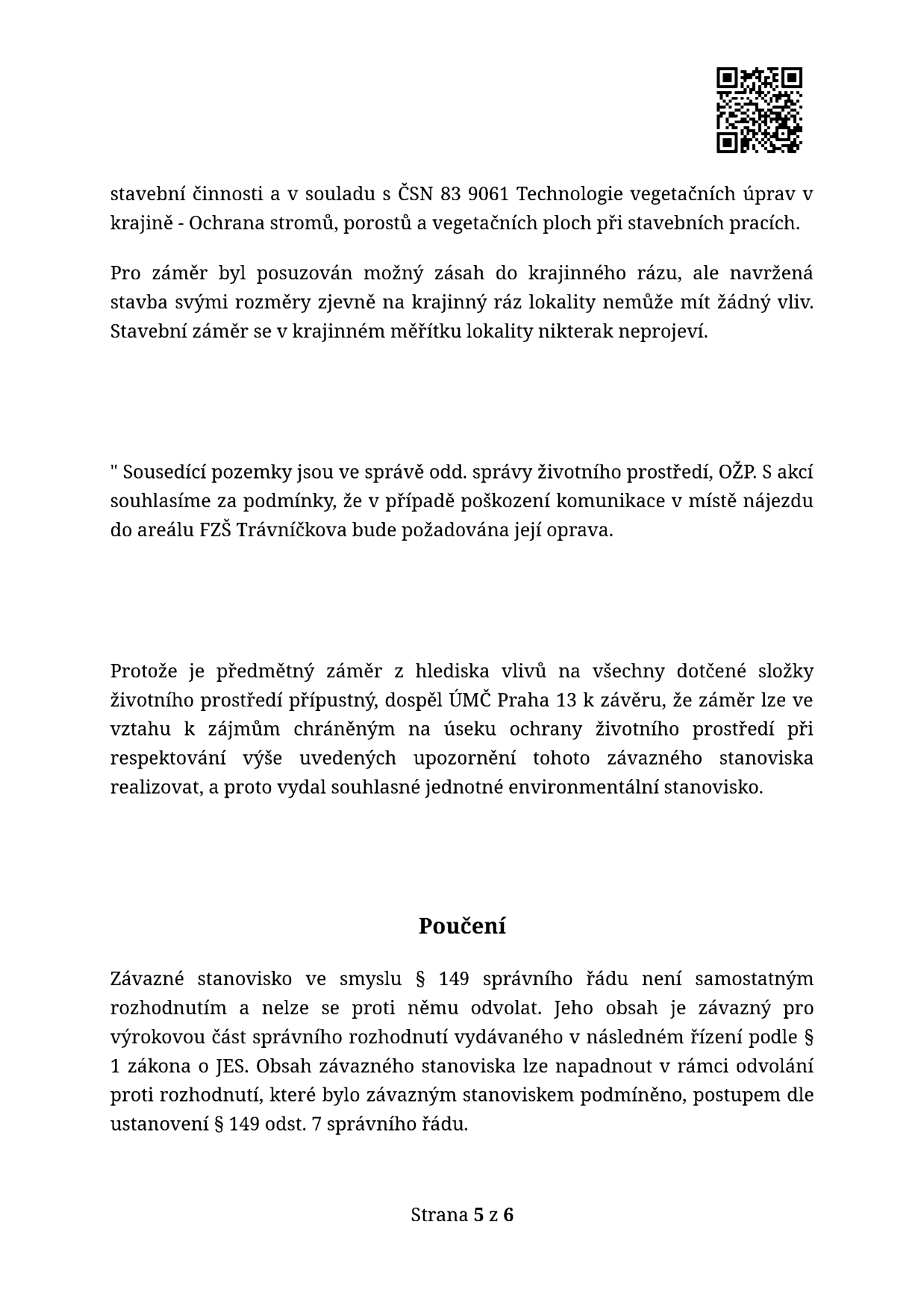 Text z úředního dokumentu (strana 5 z 6): Informace o stavební činnosti v souladu s ČSN 83 9061 (Ochrana stromů, porostů a vegetačních ploch). Posouzení vlivu na krajinný ráz (stavba nemá vliv). Podmínka odboru životního prostředí (OŽP) ÚMČ Praha 13: v případě poškození komunikace v místě nájezdu do areálu FZŠ Trávníčkova bude vyžadována její oprava. Závěr: záměr je přípustný a bylo vydáno souhlasné jednotné environmentální stanovisko. Poučení: stanovisko není samostatným rozhodnutím ve smyslu § 149 správního řádu a nelze se proti němu samostatně odvolat.