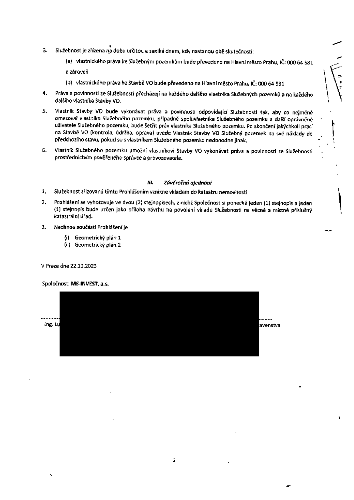 Právní dokument týkající se zřízení služebnosti. Obsahuje body: 3. Služebnost zaniká, pokud vlastnické právo ke služebným pozemkům a ke stavbě VO přejde na Hlavní město Prahu (IČ: 000 64 581). 4. Práva a povinnosti přecházejí na další vlastníky. 5. Vlastník stavby VO musí minimalizovat omezení vlastníka pozemku a po skončení prací uvést pozemek do původního stavu. 6. Vlastník pozemku umožní výkon práv prostřednictvím správce. Část III. Závěrečná ujednání: 1. Služebnost vzniká vkladem do katastru nemovitostí. 2. Vyhotoveno ve dvou stejnopisech. 3. Nedílnou součástí jsou geometrické plány 1 a 2. Dokument byl podepsán v Praze dne 22.11.2023 společností MS-INVEST, a.s.