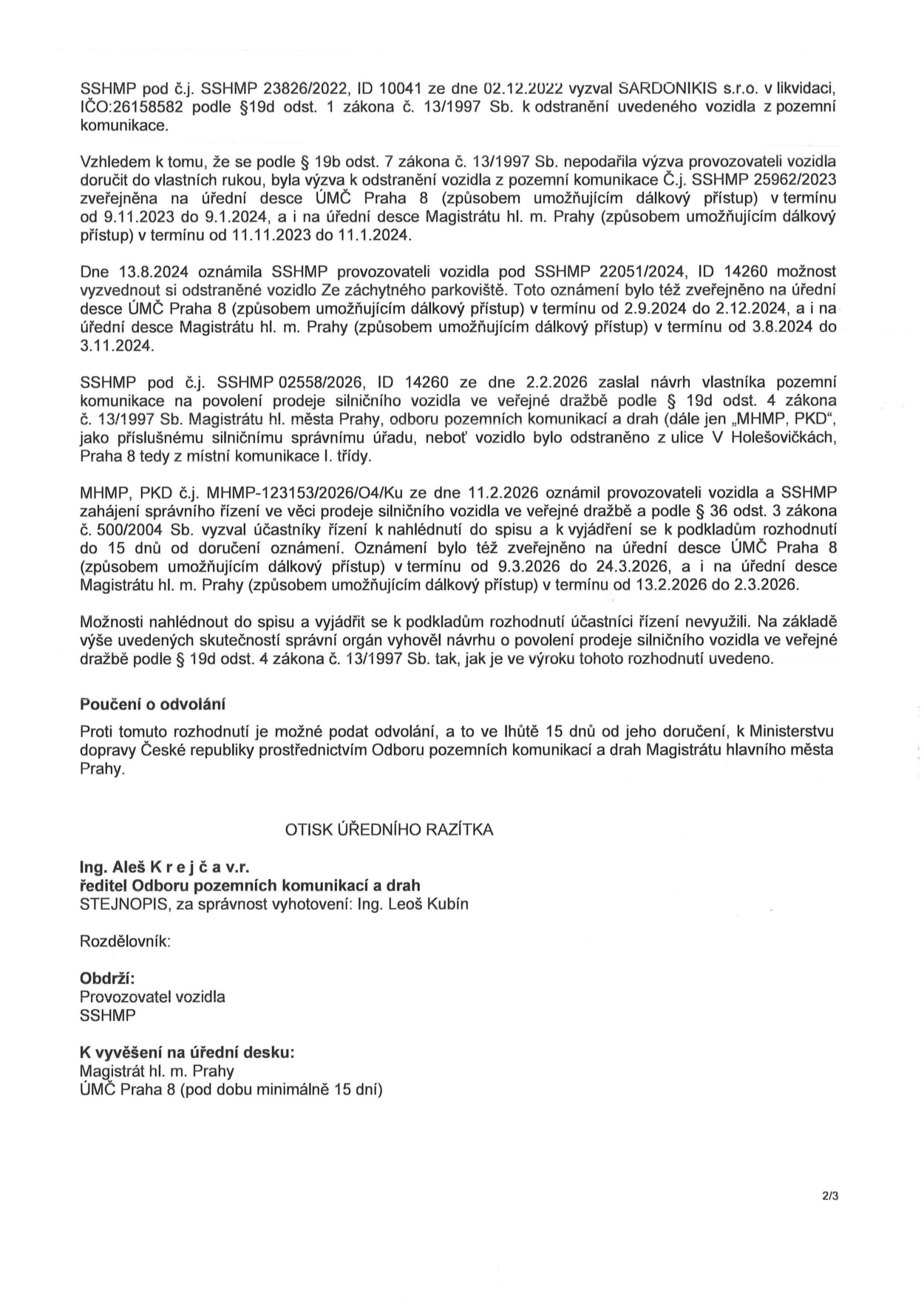 Úřední dokument týkající se odstranění a následného prodeje vozidla ve veřejné dražbě. Dokument shrnuje chronologii kroků: 1) Výzva k odstranění vozidla (SSHMP 23826/2022 ze dne 2.12.2022) adresovaná SARDONIKIS s.r.o. v likvidaci. 2) Zveřejnění výzvy na úředních deskách (9.11.2023 – 11.1.2024). 3) Oznámení o možnosti vyzvednutí vozidla ze záchytného parkoviště (SSHMP 22051/2024 ze dne 13.8.2024) zveřejněné na úředních deskách (2.9.2024 – 3.11.2024). 4) Návrh na povolení prodeje vozidla ve veřejné dražbě (SSHMP 02558/2026 ze dne 2.2.2026) z ulice V Holešovičkách, Praha 8. 5) Zahájení správního řízení (MHMP 123153/2026/O4/Ku ze dne 11.2.2026) zveřejněné na úředních deskách (9.3.2026 – 2.3.2026). Účastníci řízení nevyužili možnost nahlédnout do spisu. Správní orgán vyhověl návrhu na prodej vozidla. Poučení o odvolání: možnost podat odvolání do 15 dnů od doručení k Ministerstvu dopravy ČR prostřednictvím Odboru pozemních komunikací a drah Magistrátu hl. m. Prahy. Dokument podepsal Ing. Aleš Krejča, ředitel Odboru pozemních komunikací a drah, za správnost vyhotovení Ing. Leoš Kubín.