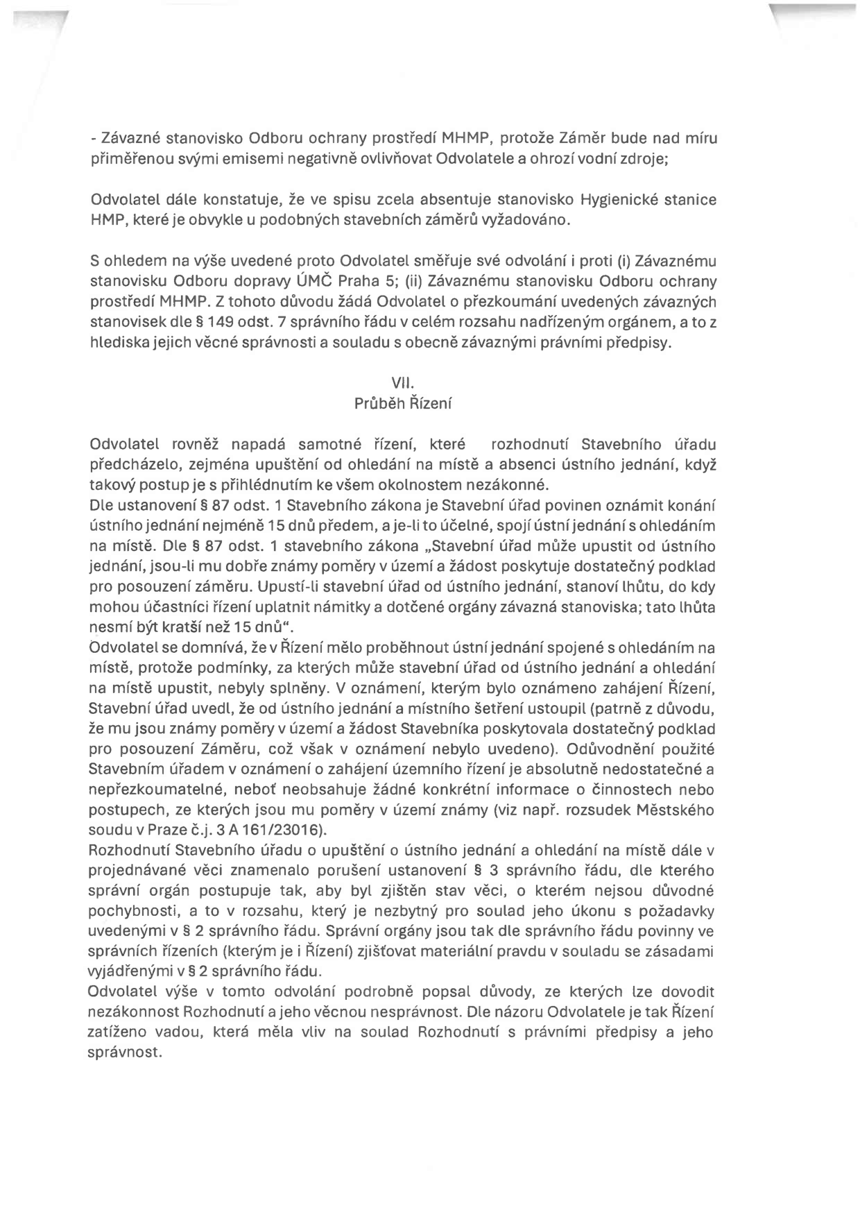 Text odvolání proti rozhodnutí stavebního úřadu. Obsahuje argumentaci odvolatele: 1) Námitka proti závaznému stanovisku Odboru ochrany prostředí MHMP a absenci stanoviska Hygienické stanice HMP. 2) Námitka proti průběhu řízení (VII. Průběh řízení), konkrétně proti upuštění od ohledání na místě a ústního jednání. Odvolatel tvrdí, že stavební úřad nedostatečně odůvodnil upuštění od těchto úkonů, čímž porušil § 87 odst. 1 stavebního zákona a § 3 správního řádu (povinnost zjistit stav věci bez důvodných pochybností). Odvolatel žádá o přezkoumání závazných stanovisek dle § 149 odst. 7 správního řádu.