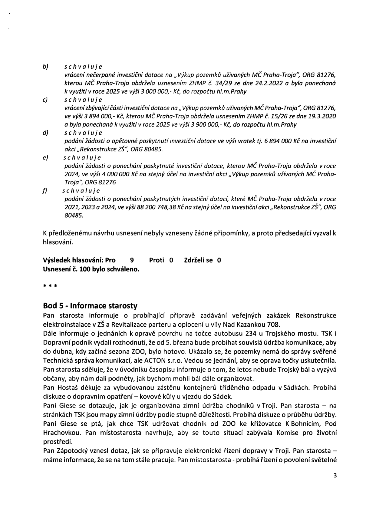 Zápis z jednání zastupitelstva (strana 3): 

Bod b) schvaluje vrácení nečerpané investiční dotace na „Výkup pozemků užívaných MČ Praha-Troja“, ORG 81276, kterou MČ Praha-Troja obdržela usnesením ZHMP č. 34/29 ze dne 24.2.2022 a byla ponechaná k využití v roce 2025 ve výši 3 000 000,- Kč, do rozpočtu hl.m.Prahy.

Bod c) schvaluje vrácení zbývající části investiční dotace na „Výkup pozemků užívaných MČ Praha-Troja“, ORG 81276, ve výši 3 894 000,- Kč, kterou MČ Praha-Troja obdržela usnesením ZHMP č. 15/26 ze dne 19.3.2020 a byla ponechaná k využití v roce 2025 ve výši 3 900 000,- Kč, do rozpočtu hl.m.Prahy.

Bod d) schvaluje podání žádosti o opětovné poskytnutí investiční dotace ve výši vratek tj. 6 894 000 Kč na investiční akci „Rekonstrukce ZŠ“, ORG 80485.

Bod e) schvaluje podání žádosti o ponechání poskytnuté investiční dotace, kterou MČ Praha-Troja obdržela v roce 2024, ve výši 4 000 000 Kč na stejný účel na investiční akci „Výkup pozemků užívaných MČ Praha-Troja“, ORG 81276.

Bod f) schvaluje podání žádosti o ponechání poskytnutých investičních dotací, které MČ Praha-Troja obdržela v roce 2021, 2023 a 2024, ve výši 88 200 748,38 Kč na stejný účel na investiční akci „Rekonstrukce ZŠ“, ORG 80485.

Výsledek hlasování: Pro 9, Proti 0, Zdrželi se 0. Usnesení č. 100 bylo schváleno.

Bod 5 - Informace starosty: 
- Příprava zadávání veřejných zakázek: Rekonstrukce elektroinstalace v ZŠ a Revitalizace parteru a oplocení u vily Nad Kazankou 708.
- Oprava povrchu na točce autobusu 234 u Trojského mostu (TSK a Dopravní podnik, od 5. března údržba komunikace).
- Trojský bál se letos nekoná.
- Poděkování za vybudovanou zastřešenou kontejnerovou stání v Sádkách.
- Diskuse o zimní údržbě chodníků v Troji (mapy TSK, údržba chodníku od ZOO ke křižovatce K Bohnicím pod Hrachovkou).
- Dotaz na elektronické řízení dopravy v Troji (probíhá řízení o povolení světelné signalizace).