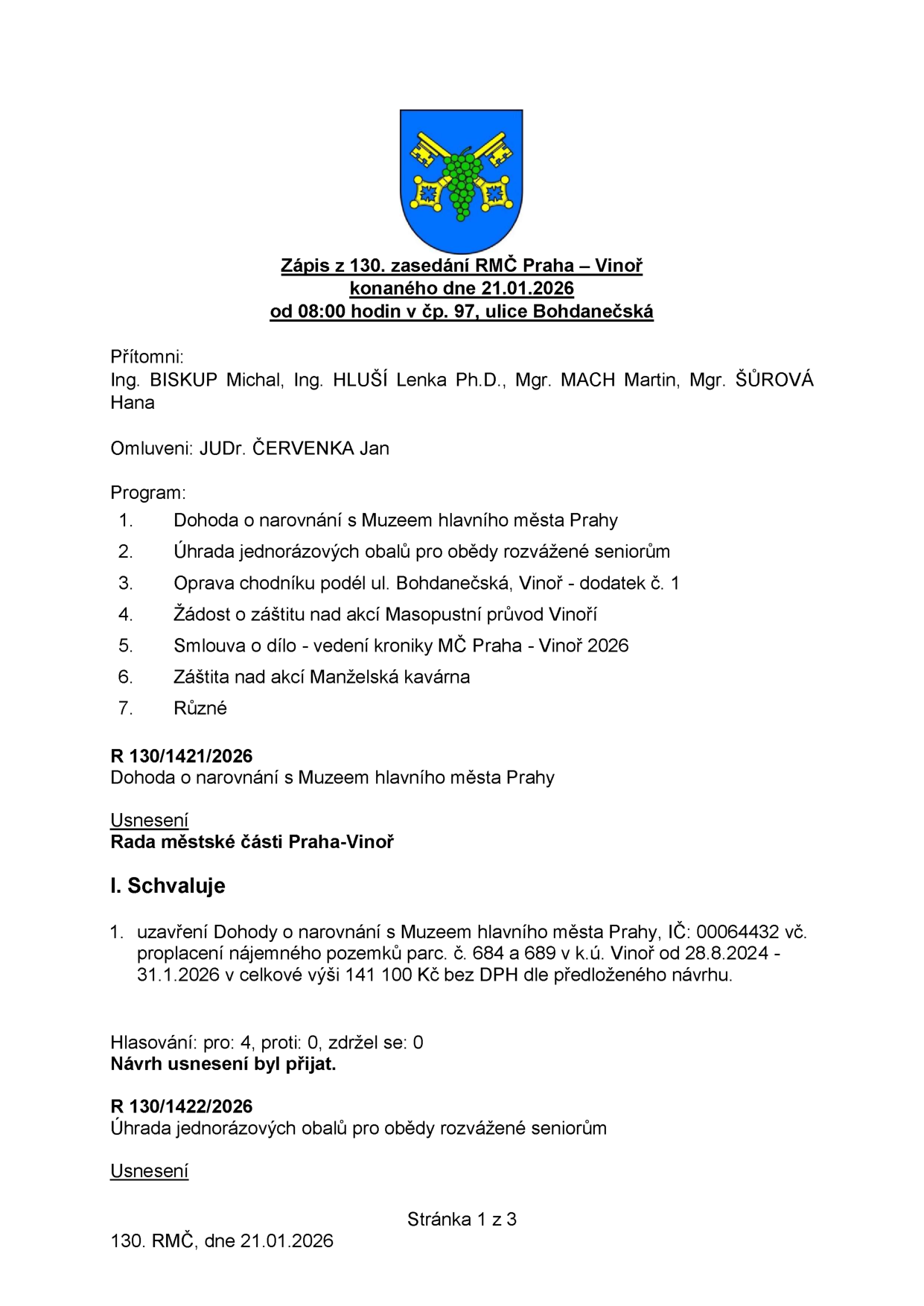 Zápis z 130. zasedání Rady městské části Praha – Vinoř konaného dne 21.01.2026. Přítomni: Ing. BISKUP Michal, Ing. HLUŠÍ Lenka Ph.D., Mgr. MACH Martin, Mgr. ŠŮROVÁ Hana. Omluveni: JUDr. ČERVENKA Jan. Program: 1. Dohoda o narovnání s Muzeem hlavního města Prahy, 2. Úhrada jednorázových obalů pro obědy rozvážené seniorům, 3. Oprava chodníku podél ul. Bohdanečská, Vinoř - dodatek č. 1, 4. Žádost o záštitu nad akcí Masopustní průvod Vinoř, 5. Smlouva o dílo - vedení kroniky MČ Praha - Vinoř 2026, 6. Záštita nad akcí Manželská kavárna, 7. Různé. Usnesení R 130/1421/2026: Schválení uzavření Dohody o narovnání s Muzeem hlavního města Prahy (IČ: 00064432) vč. proplacení nájemného pozemků parc. č. 684 a 689 v k.ú. Vinoř od 28.8.2024 - 31.1.2026 v celkové výši 141 100 Kč bez DPH. Hlasování: pro 4, proti 0, zdržel se 0. Návrh usnesení byl přijat. Usnesení R 130/1422/2026: Úhrada jednorázových obalů pro obědy rozvážené seniorům.